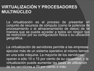 VIRTUALIZACIÓN Y PROCESADORES
MULTINÚCLEO
La virtualización es el proceso de presentar un
de

conjunto de recursos de cómputo (como la potencia
procesamiento o el almacenamiento de datos) de tal
manera que se pueda acceder a todos sin ningún tipo
de restricción por su configuración física o su ubicación
geográfica.
La virtualización de servidores permite a las empresas
ejecutar más de un sistema operativo al mismo tiempo
en una sola máquina. La mayoría de los servidores
operan a sólo 10 o 15 por ciento de su capacidad, y la
virtualización puede aumentar las tasas de utilización
de los servidores a 70 por ciento o más.

 