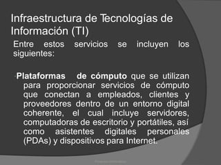 Infraestructura de T
ecnologías de
Información (TI)
Entre estos servicios se incluyen los
siguientes:
Plataformas de cómputo que se utilizan
para
que
proporcionar servicios de cómputo
conectan a empleados, clientes y
proveedores
coherente,
dentro de un entorno digital
el cual incluye servidores,
computadoras de escritorio y portátiles, así
como asistentes digitales personales
(PDAs) y dispositivos para Internet.
Proyectos Informáticos
 