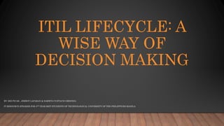 ITIL LIFECYCLE: A
WISE WAY OF
DECISION MAKING
BY: REI PICAR , JIMBOY LAPARAN & DARWIN CUSTACIO ORDONIA
IT RESOURCE SPEAKER FOR 4TH YEAR BSIT STUDENTS OF TECHNOLOGICAL UNIVERSITY OF THE PHILIPPINES MANILA
 