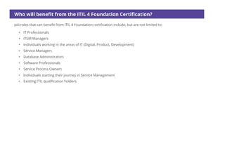 Who will benefit from the ITIL 4 Foundation Certification?
Job roles that can benefit from ITIL 4 Foundation certification include, but are not limited to:
• IT Professionals
• ITSM Managers
• Individuals working in the areas of IT (Digital, Product, Development)
• Service Managers
• Database Administrators
• Software Professionals
• Service Process Owners
• Individuals starting their journey in Service Management
• Existing ITIL qualification holders
 