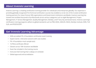 About Invensis Learning
Get Invensis Learning Advantage
• EXIN accredited ITIL 4 Foundation certification exam training
• Expert trainer, interactive sessions with case studies
• ITIL 4 Foundation mock sample tests
• Classes across 108+ locations worldwide
• Exam fee included in the training course
• Instructor-led training that is always on schedule
• Global approval and accreditation
• 16 PDUs certificate offered
Invensis Learning is a leading certification training provider for individuals and enterprises globally. Our expertise in
providing globally-recognized IT & Technical certification courses has enabled us to be one of the trusted certification
training partners for many Fortune 500 organizations and Government institutions worldwide. Invensis Learning has
trained and certified thousands of professionals across various categories such as Agile Management, Project
Management, IT Service Management, Quality Management, DevOps, and IT Security and Governance. Invensis Learning’s
certification training programs adhere to global standards such as PMI, IASSC, AXELOS, ISACA, DevOps Institute, EXIN, TUV
SUD, and PEOPLECERT.
 