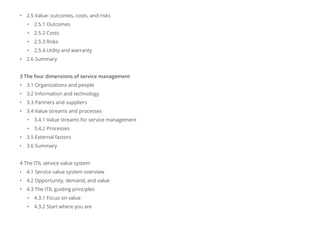 • 2.5 Value: outcomes, costs, and risks
• 2.5.1 Outcomes
• 2.5.2 Costs
• 2.5.3 Risks
• 2.5.4 Utility and warranty
• 2.6 Summary
3 The four dimensions of service management
• 3.1 Organizations and people
• 3.2 Information and technology
• 3.3 Partners and suppliers
• 3.4 Value streams and processes
• 3.4.1 Value streams for service management
• 3.4.2 Processes
• 3.5 External factors
• 3.6 Summary
4 The ITIL service value system
• 4.1 Service value system overview
• 4.2 Opportunity, demand, and value
• 4.3 The ITIL guiding principles
• 4.3.1 Focus on value
• 4.3.2 Start where you are
 