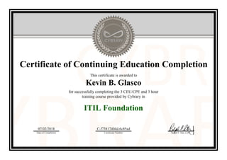 Certificate of Continuing Education Completion
This certificate is awarded to
Kevin B. Glasco
for successfully completing the 3 CEU/CPE and 3 hour
training course provided by Cybrary in
ITIL Foundation
07/02/2018
Date of Completion
C-f73817404d-6c85ad
Certificate Number Ralph P. Sita, CEO
Official Cybrary Certificate - C-f73817404d-6c85ad
 