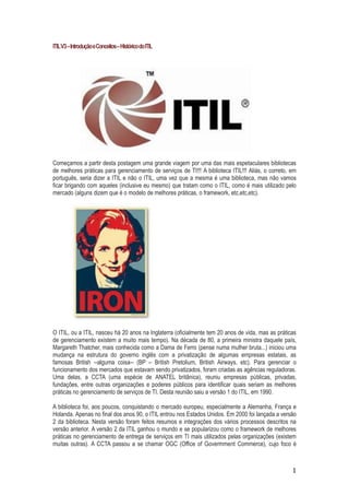 ITIL V3 – Introdução e Conceitos – Histórico do ITIL

Começamos a partir desta postagem uma grande viagem por uma das mais espetaculares bibliotecas
de melhores práticas para gerenciamento de serviços de TI!!! A biblioteca ITIL!!! Aliás, o correto, em
português, seria dizer a ITIL e não o ITIL, uma vez que a mesma é uma biblioteca, mas não vamos
ficar brigando com aqueles (inclusive eu mesmo) que tratam como o ITIL, como é mais utilizado pelo
mercado (alguns dizem que é o modelo de melhores práticas, o framework, etc,etc,etc).

O ITIL, ou a ITIL, nasceu há 20 anos na Inglaterra (oficialmente tem 20 anos de vida, mas as práticas
de gerenciamento existem a muito mais tempo). Na década de 80, a primeira ministra daquele país,
Margareth Thatcher, mais conhecida como a Dama de Ferro (pense numa mulher bruta...) iniciou uma
mudança na estrutura do governo inglês com a privatização de algumas empresas estatais, as
famosas British --alguma coisa-- (BP – British Pretolium, British Airways, etc). Para gerenciar o
funcionamento dos mercados que estavam sendo privatizados, foram criadas as agências reguladoras.
Uma delas, a CCTA (uma espécie de ANATEL britânica), reuniu empresas públicas, privadas,
fundações, entre outras organizações e poderes públicos para identificar quais seriam as melhores
práticas no gerenciamento de serviços de TI. Desta reunião saiu a versão 1 do ITIL, em 1990.
A biblioteca foi, aos poucos, conquistando o mercado europeu, especialmente a Alemanha, França e
Holanda. Apenas no final dos anos 90, o ITIL entrou nos Estados Unidos. Em 2000 foi lançada a versão
2 da biblioteca. Nesta versão foram feitos resumos e integrações dos vários processos descritos na
versão anterior. A versão 2 da ITIL ganhou o mundo e se popularizou como o framework de melhores
práticas no gerenciamento de entrega de serviços em TI mais utilizados pelas organizações (existem
muitas outras). A CCTA passou a se chamar OGC (Office of Govermment Commerce), cujo foco é

1

 