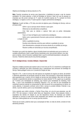 Objetivos da Estratégia do Serviço descrita no ITIL.
Meta: Suportar provedores de serviço para desenvolver a habilidade de pensar e agir de maneira
estratégica. Em outras palavras, a meta da Estratégia do Serviço é fazer com que as pessoas ou
empresas que irão prover serviços em TI, saiam do mundinho apenas da TI e pensem de forma
estratégica, no negócio e como a TI pode suportar o negócio (alinhamento estratégico).
Objetivos: A partir da Meta, o ITIL lista uma série de objetivos para a Estratégia do Serviço, entre as
principais estão:
Definir o que os serviços devem oferecer e para quem.
Diferenciar-se das alternativas competitivas.
Criar Valor para os clientes e capturar Valor para as partes interessadas
(stakeholders).
Fazer um Caso de Negócio para investimentos estratégicos.
Definir como o gerenciamento financeiro pode promover visibilidade e controle sobre
a criação de valor.
Definir a qualidade do serviço.
Escolher entre diferentes caminhos para melhorar a qualidade do serviço.
Usar eficientemente a alocação de recursos através de um portfólio de serviços.
Resolver conflitos em demandas por recursos compartilhados.
Percebam que a partir dos objetivos, alguns conceitos devem ser explorados para que se tenha um
completo entendimento. Assim, surgem termos importantes como: que serviços oferecer; criar valor
para os clientes, retorno financeiro, qualidade (fazer o que foi combinado/requisitado) e alocação de
recursos. Trataremos deste assunto nas próximas postagens.
ITIL V3 – Estratégia do Serviço – Conceitos e Definições – Criação de Valor

Seguindo a didática proposta para explorar cada um dos livros do ITIL V3, iniciaremos a verificação dos
conceitos e definições que serão importantes para o entendimento dos processos da Estratégia do
Serviço. Nesta postagem vamos ver o conceito de Criação de Valor.
Segundo o ITIL, o valor do serviço não está apenas nos resultados de negócio do cliente, ele também
é altamente dependente da percepção pessoal do cliente. Esta percepção é influenciada diretamente
pela expectativa que o mesmo cria em relação ao serviço que será prestado. Mas como se faz para
entender e especialmente atender as expectativas de nossos clientes? O ITIL sugere que os gerentes
de TI tenham uma mentalidade de marketing. Isso mesmo! Uma mentalidade de marketing. Fácil!
Mas... o que é uma mentalidade de marketing? Segundo o ITIL, por meio de uma mentalidade de
marketing é possível entender os componentes de valor de acordo com as perspectivas do cliente, em
outras palavras, é necessário conhecer como é feito o serviço ou produto ofertado. Entender o seu
cliente, o que ele valoriza, qual é a sua necessidade e aspiração.
Como exemplo para melhor entender, o Gartner Group disse, em uma de suas pesquisas, que até
2014, 70% dos acessos à internet serão feitos por dispositivos móveis. Essa pesquisa mostra a
expectativa dos clientes em relação ao uso dos dispositivos móveis. As empresas que vendem
aplicações ou serviços na web devem estar preparadas para atender essa expectativa ou visão de
valor que o cliente gostaria de ver no serviço que ele consome.
Tendo isso em mente, podemos dizer que a composição do Valor, na visão do cliente, consiste em dois
elementos primários:

10

 