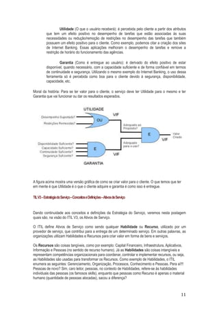 Utilidade (O que o usuário receberá): é percebida pelo cliente a partir dos atributos
que tem um efeito positivo no desempenho de tarefas que estão associadas às suas
necessidades ou redução/remoção de restrições no desempenho das tarefas que também
possuem um efeito positivo para o cliente. Como exemplo, podemos citar a criação dos sites
de Internet Banking. Essas aplicações melhoram o desempenho de tarefas e remove a
restrição de horário do funcionamento das agências.
Garantia (Como é entregue ao usuário): é derivado do efeito positivo de estar
disponível, quando necessário, com a capacidade suficiente e de forma confiável em termos
de continuidade e segurança. Utilizando o mesmo exemplo do Internet Banking, o uso dessa
ferramenta só é percebida como boa para o cliente devido à segurança, disponibilidade,
capacidade, etc.
Moral da história: Para se ter valor para o cliente, o serviço deve ter Utilidade para o mesmo e ter
Garantia que vai funcionar ou dar os resultados esperados.

A figura acima mostra uma versão gráfica de como se criar valor para o cliente. O que temos que ter
em mente é que Utilidade é o que o cliente adquire e garantia é como isso é entregue.
TIL V3 – Estratégia do Serviço – Conceitos e Definições –Ativos de Serviço

Dando continuidade aos conceitos e definições da Estratégia do Serviço, veremos nesta postagem
quais são, na visão do ITIL V3, os Ativos de Serviço.
O ITIL define Ativos de Serviço como sendo qualquer Habilidade ou Recurso, utilizado por um
provedor de serviço, que contribui para a entrega de um determinado serviço. Em outras palavras, as
organizações utilizam Habilidades e Recursos para criar valor em forma de bens e serviços.
Os Recursos são coisas tangíveis, como por exemplo: Capital Financeiro, Infraestrutura, Aplicativos,
Informação e Pessoas (no sentido de recurso humano). Já as Habilidades são coisas intangíveis e
representam competências organizacionais para coordenar, controlar e implementar recursos, ou seja,
as Habilidades são usadas para transformar os Recursos. Como exemplo de Habilidades, o ITIL
enumera as seguintes: Gerenciamento, Organização, Processos, Conhecimento e Pessoas. Pera aí!!!
Pessoas de novo? Sim, caro leitor, pessoas, no contexto de Habilidades, refere-se às habilidades
individuais das pessoas (os famosos skills), enquanto que pessoas como Recurso é apenas o material
humano (quantidade de pessoas alocadas), sacou a diferença?

11

 