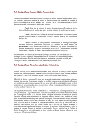 ITIL V3 – Estratégia do Serviço – Conceitos e Definições – Provedor de Serviço

Fechando os conceitos e definições do livro de Estratégia do Serviço, veremos nesta postagem como o
ITIL trabalha a questão do provedor de serviço. A biblioteca define três arquétipos de modelos de
negócio de provedores de serviço, a saber: Tipo I, Tipo II e Tipo III. Como esta classificação não diz
absolutamente nada, descreveremos abaixo cada um deles:
Tipo I - Este tipo de provedor de serviço é conhecido como Provedor de Serviço
Interno. São tipicamente funções que fazem parte das unidades de negócio que pertencem.
Tipo II – Descrita como Unidade de Serviços Compartilhados, são áreas que podem
atender muitas unidades ou até empresas, como por exemplo: área de RH, contabilidade,
logística, etc.
Tipo III – Provedor de Serviço Externo. Eventualmente as estratégias de negócio
requerem habilidades prontamente disponíveis por provedor de serviço externo. Os
Fornecedores, como também são conhecidos, representam um terceiro responsável por
fornecer bens e serviços requeridos para entregar serviços de TI. Os fornecedores podem ser
de Hardware e Software, de Rede e Telecom e de organização de Outsourcing.
Bem, finalizamos os Conceitos e Definições da Estratégia do Serviço. Elas nos serão úteis no
prosseguir da nossa viagem por esse importante livro da biblioteca ITIL!!! Na próxima postagem,
conforme metodologia adotada, iremos ver as técnicas, ferramentas e modelos utilizados pela
Estratégia do Serviço, antes de entrarmos nos processos propriamente ditos.
ITIL V3 – Estratégia do Serviço – Técnicas, Ferramentas e Modelos – Portfólio de Serviço

Iniciando um novo tópico, falaremos nesta postagem sobre o Portfólio de Serviço. Existem algumas
vertentes que tratam de diferentes maneiras o termo Portfólio de Serviço. Como estamos passeando
pelo mundo ITIL, vamos nos restringir a verificar a visão sob os olhares desta biblioteca.
O Portfólio de Serviço é visto pelo ITIL como uma ferramenta para priorizar investimentos e melhorar a
alocação dos recursos. Em empresas privadas, os portfólios requerem uma certa disciplina financeira
com o intuito de evitar investimentos que não irão gerar valor. Já no mundo público, outras variáveis
também devem ser consideradas, como por exemplo: a política, o resultado social (que nem sempre é
o melhor resultado financeiro), etc.
Esta importante ferramenta é dividida em três fases: o Funil de Serviço, o Catálogo de Serviço e os
Serviços Obsoletos. A seguir detalharemos cada uma dessas fases, mas antes é interessante verificar
que o Catálogo de Serviço é, na verdade, apenas uma parte do Portfólio de Serviço (as pessoas
costumam confundir esses dois termos!). É importante lembrar, também, que o Portfólio de Serviço
ajuda os gestores a esclarecer algumas questões estratégicas, como por exemplo: Por que um cliente
compraria esse serviço? Por que eles comprariam de nós?, etc. Vocês podem estar se perguntando:
como o portfólio ajuda a esclarecer as questões estratégicas, certo? Não se preocupem que eu
respondo. Não podemos tirar das nossas mentes que o Portfólio de Serviço representa o
comprometimento e investimentos feitos por um provedor de serviços a todos os clientes e a todos os
espaços de mercado (Espaço de Mercado = oportunidade). Como o objetivo final do Portfólio de
Serviço é maximizar o valor minimizando os riscos e custos, então ele deve ser utilizado de forma
intensa para definições estratégicas...

12

 