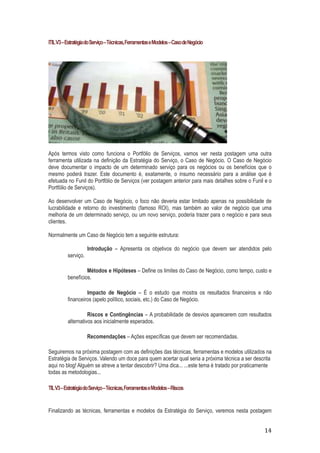 ITIL V3 – Estratégia do Serviço – Técnicas, Ferramentas e Modelos – Caso de Negócio

Após termos visto como funciona o Portfólio de Serviços, vamos ver nesta postagem uma outra
ferramenta utilizada na definição da Estratégia do Serviço, o Caso de Negócio. O Caso de Negócio
deve documentar o impacto de um determinado serviço para os negócios ou os benefícios que o
mesmo poderá trazer. Este documento é, exatamente, o insumo necessário para a análise que é
efetuada no Funil do Portfólio de Serviços (ver postagem anterior para mais detalhes sobre o Funil e o
Portfólio de Serviços).
Ao desenvolver um Caso de Negócio, o foco não deveria estar limitado apenas na possibilidade de
lucrabilidade e retorno do investimento (famoso ROI), mas também ao valor de negócio que uma
melhoria de um determinado serviço, ou um novo serviço, poderia trazer para o negócio e para seus
clientes.
Normalmente um Caso de Negócio tem a seguinte estrutura:
serviço.

Introdução – Apresenta os objetivos do negócio que devem ser atendidos pelo

Métodos e Hipóteses – Define os limites do Caso de Negócio, como tempo, custo e
benefícios.
Impacto de Negócio – É o estudo que mostra os resultados financeiros e não
financeiros (apelo político, sociais, etc.) do Caso de Negócio.
Riscos e Contingências – A probabilidade de desvios aparecerem com resultados
alternativos aos inicialmente esperados.
Recomendações – Ações específicas que devem ser recomendadas.
Seguiremos na próxima postagem com as definições das técnicas, ferramentas e modelos utilizados na
Estratégia de Serviços. Valendo um doce para quem acertar qual seria a próxima técnica a ser descrita
aqui no blog! Alguém se atreve a tentar descobrir? Uma dica... ...este tema é tratado por praticamente
todas as metodologias...
TIL V3 – Estratégia do Serviço – Técnicas, Ferramentas e Modelos – Riscos

Finalizando as técnicas, ferramentas e modelos da Estratégia do Serviço, veremos nesta postagem

14

 