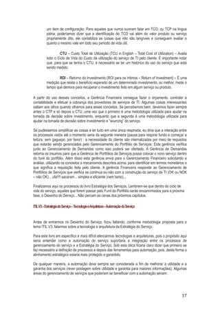 um item de configuração. Para aqueles que nunca ouviram falar em TCO, ou TCP na língua
pátria, poderíamos dizer que a identificação do TCO vai além do valor produto ou serviço
propriamente dito, ele contabiliza as coisas que não são tangíveis e conseguem avaliar o
quanto o mesmo vale em todo seu período de vida útil.
CTU – Custo Total de Utilização (TCU in English – Total Cost of Utilization) – Avalia
todo o Ciclo de Vida do Custo da utilização do serviço de TI pelo cliente. É importante notar
que, para que se tenha o CTU, é necessário se ter um histórico do uso do serviço que está
sendo medido.
RDI – Retorno do Investimento (ROI para os íntimos – Return of Investment) – É uma
medição que relata o benefício esperado de um determinado investimento, ou melhor, mede o
tempo que demora para recuperar o investimento feito em algum serviço ou produto.
A partir do uso desses conceitos, a Gerência Financeira consegue fazer o orçamento, controlar a
contabilidade e efetuar a cobrança dos provedores de serviços de TI. Algumas coisas interessantes
saltam aos olhos quando olhamos para esses conceitos. Se percebemos bem, devemos fazer sempre
antes o CTP e só depois o CTU, uma vez que o primeiro é uma metodologia utilizada para ajudar na
tomada de decisão sobre investimento, enquanto que a segunda é uma metodologia utilizada para
ajudar na tomada de decisão sobre investimento e “sourcing” do serviço.
Se pudéssemos simplificar as coisas e ler tudo em uma única respirada, eu diria que a interação entre
os processos vistos até o momento seria da seguinte maneira (pausa para respirar fundo e começar a
leitura, sem gaguejar, por favor) : a necessidade do cliente são internalizadas por meio de requisitos
que estarão sendo gerenciados pelo Gerenciamento do Portfólio de Serviços. Esta gerência verifica
junto ao Gerenciamento de Demandas como isso poderá ser ofertado. A Gerência de Demandas
retorna os insumos para que a Gerência de Portfólios de Serviços possa colocar o novo serviço dentro
do funil do portfólio. Além disso esta gerência envia para o Gerenciamento Financeiro solicitando a
análise, utilizando os conceitos e mecanismos descritos acima, para identificar em termos monetários o
que significa a requisição feita pelo cliente. A gerência Financeira responde ao Gerenciamento de
Portfólios de Serviços que verifica se continua ou não com a construção do serviço de TI (OK ou NOK
– não OK)... ufa!!!! sacaram... simples e eficiente (nem tanto)...
Finalizamos aqui os processos do livro Estratégia dos Serviços. Lembrem-se que dentro do ciclo de
vida do serviço, aqueles que forem passar pelo Funil do Portfólio serão encaminhados para a próxima
fase, o Desenho do Serviço... Não percam as cenas dos próximos capítulos.
ITIL V3 – Estratégia do Serviço – Tecnologia eArquitetura –Automação do Serviço

Antes de entrarmos no Desenho do Serviço, ficou faltando, conforme metodologia proposta para o
tema ITIL V3, falarmos sobre a tecnologia e arquitetura da Estratégia do Serviço.
Para este livro em específico é mais difícil elencarmos tecnologias e arquiteturas, pois o propósito aqui
seria entender como a automação do serviço suportaria a integração entre os processos de
gerenciamento do serviço e a Estratégia do Serviço. Sob esta ótica ficaria claro dizer que primeiro se
faz necessário a definição de processos e depois das ferramentas para automação, pois, desta forma o
alinhamento estratégico estaria mais protegido e garantido.
De qualquer maneira, a automação deve sempre ser considerada a fim de melhorar a utilidade e a
garantia dos serviços (rever postagem sobre utilidade e garantia para maiores informações). Algumas
áreas do gerenciamento de serviços que poderiam se beneficiar com a automação seriam:

17

 