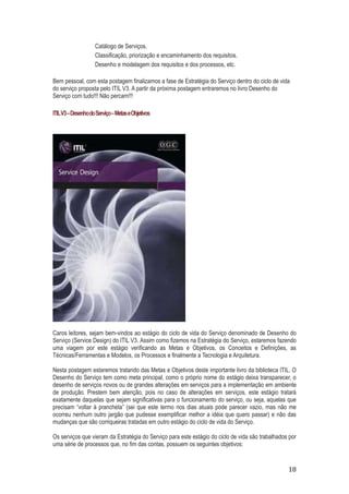 Catálogo de Serviços.
Classificação, priorização e encaminhamento dos requisitos.
Desenho e modelagem dos requisitos e dos processos, etc.
Bem pessoal, com esta postagem finalizamos a fase de Estratégia do Serviço dentro do ciclo de vida
do serviço proposta pelo ITIL V3. A partir da próxima postagem entraremos no livro Desenho do
Serviço com tudo!!! Não percam!!!
ITIL V3 – Desenho do Serviço – Metas e Objetivos

Caros leitores, sejam bem-vindos ao estágio do ciclo de vida do Serviço denominado de Desenho do
Serviço (Service Design) do ITIL V3. Assim como fizemos na Estratégia do Serviço, estaremos fazendo
uma viagem por este estágio verificando as Metas e Objetivos, os Conceitos e Definições, as
Técnicas/Ferramentas e Modelos, os Processos e finalmente a Tecnologia e Arquitetura.
Nesta postagem estaremos tratando das Metas e Objetivos deste importante livro da biblioteca ITIL. O
Desenho do Serviço tem como meta principal, como o próprio nome do estágio deixa transparecer, o
desenho de serviços novos ou de grandes alterações em serviços para a implementação em ambiente
de produção. Prestem bem atenção, pois no caso de alterações em serviços, este estágio tratará
exatamente daquelas que sejam significativas para o funcionamento do serviço, ou seja, aquelas que
precisam “voltar à prancheta” (sei que este termo nos dias atuais pode parecer vazio, mas não me
ocorreu nenhum outro jargão que pudesse exemplificar melhor a idéia que quero passar) e não das
mudanças que são corriqueiras tratadas em outro estágio do ciclo de vida do Serviço.
Os serviços que vieram da Estratégia do Serviço para este estágio do ciclo de vida são trabalhados por
uma série de processos que, no fim das contas, possuem os seguintes objetivos:

18

 
