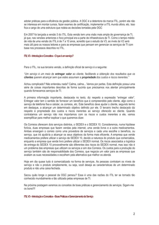adotar práticas para a eficiência da gestão pública. A OGC é a detentora da marca ITIL, porém ela não
se interessa em montar cursos, fazer exames de certificação, implementar a ITIL mundo afora, etc. Isso
fica a cargo de uma estrutura que rodeia as decisões tomadas pela OGC
Em 2007 foi lançada a versão 3 do ITIL. Esta versão tem uma visão mais ampla de governança de TI,
já que, nas versões anteriores o foco principal era a parte de infraestrutura de TI. Como o tempo médio
de vida de uma versão do ITIL é de 7 a 10 anos, acredito que o estudo da V3, ao invés da V2 será
mais útil para os nossos leitores e para as empresas que pensam em gerenciar os serviços de TI com
base nos processos descritos no ITIL.
ITIL V3 – Introdução e Conceitos – O que é um serviço?

Para o ITIL, na sua terceira versão, a definição oficial de serviço é a seguinte:
“Um serviço é um meio de entregar valor ao cliente, facilitando a obtenção dos resultados que os
clientes querem alcançar sem que estes assumam a propriedade dos custos e riscos inerentes.”
Achou complicado? Não entendeu nada? Calma, calma... Vamos por partes. Esta definição possui uma
série de coisas importantes descritas de forma sucinta que precisamos nos atentar principalmente
quando fornecemos serviços de TI.
A primeira informação importante, destacada no texto, diz respeito a expressão “entregar valor”.
Entregar valor tem o sentido de fornecer um benefício que é compreendido pelo cliente, algo como o
serviço de telefonia fixa e celular, os correios, etc. Este benefício deve ajudar o cliente, segundo termo
em destaque, a alcançar um determinado objetivo definido por ele. O terceiro trecho destacado diz
respeito à propriedade dos custos e riscos inerentes ao serviço oferecido ao cliente. Quando
contratamos um serviço não nos importamos com os riscos e custos inerentes a ele, vamos
exemplificar para melhor explicar o que queremos dizer.
Os Correios oferecem dois serviços distintos, o SEDEX e o SEDEX 10. Consideremos, numa hipótese
fictícia, duas empresas que fazem vendas pela internet, uma vende livros e a outra medicamentos.
Ambas enxergam o correio como uma provedora de serviços e cada uma escolhe o benefício, ou
serviço, que irá ajudá-la a alcançar os seus objetivos da forma mais eficiente. A empresa que vende
medicamentos prefere utilizar o serviço de SEDEX 10, devido a natureza do produto que comercializa,
enquanto a empresa que vende livro prefere utilizar o SEDEX normal. Os riscos associados a logística
de entrega do SEDEX 10 provavelmente são diferentes dos riscos do SEDEX normal, mas isso não é
um problema das empresas que utilizam os serviços e sim dos Correios. Os custos para a produção do
serviço também são de responsabilidade dos Correios, que negocia um valor para as empresas que
avaliam as suas necessidades e escolhem pela alternativa que melhor os atenda.
Hoje em dia quase tudo é comercializado na forma de serviços. As pessoas contratam os níveis de
serviço e não o produto simplesmente, ou seja, você deseja as características de um determinado
produto e não uma caixa fechada.
Sacou quão longe o pessoal da OGC pensou? Essa é uma das razões do ITIL ter se tornado tão
conhecido mundialmente e tão utilizado pelas empresas de TI.
Na próxima postagem veremos os conceitos de boas práticas e gerenciamento de serviços. Sigam-me
os bons!!!!
ITIL V3 – Introdução e Conceitos – Boas Práticas e Gerenciamento de Serviço

2

 