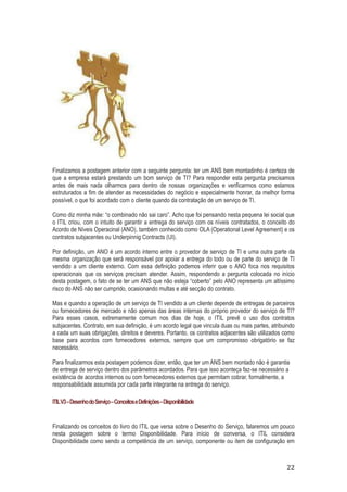 Finalizamos a postagem anterior com a seguinte pergunta: ter um ANS bem montadinho é certeza de
que a empresa estará prestando um bom serviço de TI? Para responder esta pergunta precisamos
antes de mais nada olharmos para dentro de nossas organizações e verificarmos como estamos
estruturados a fim de atender as necessidades do negócio e especialmente honrar, da melhor forma
possível, o que foi acordado com o cliente quando da contratação de um serviço de TI.
Como diz minha mãe: “o combinado não sai caro”. Acho que foi pensando nesta pequena lei social que
o ITIL criou, com o intuito de garantir a entrega do serviço com os níveis contratados, o conceito do
Acordo de Níveis Operacinal (ANO), também conhecido como OLA (Operational Level Agreement) e os
contratos subjacentes ou Underpinnig Contracts (UI).
Por definição, um ANO é um acordo interno entre o provedor de serviço de TI e uma outra parte da
mesma organização que será responsável por apoiar a entrega do todo ou de parte do serviço de TI
vendido a um cliente externo. Com essa definição podemos inferir que o ANO foca nos requisitos
operacionais que os serviços precisam atender. Assim, respondendo a pergunta colocada no início
desta postagem, o fato de se ter um ANS que não esteja “coberto” pelo ANO representa um altíssimo
risco do ANS não ser cumprido, ocasionando multas e até secção do contrato.
Mas e quando a operação de um serviço de TI vendido a um cliente depende de entregas de parceiros
ou fornecedores de mercado e não apenas das áreas internas do próprio provedor do serviço de TI?
Para esses casos, extremamente comum nos dias de hoje, o ITIL prevê o uso dos contratos
subjacentes. Contrato, em sua definição, é um acordo legal que vincula duas ou mais partes, atribuindo
a cada um suas obrigações, direitos e deveres. Portanto, os contratos adjacentes são utilizados como
base para acordos com fornecedores externos, sempre que um compromisso obrigatório se faz
necessário.
Para finalizarmos esta postagem podemos dizer, então, que ter um ANS bem montado não é garantia
de entrega de serviço dentro dos parâmetros acordados. Para que isso aconteça faz-se necessário a
existência de acordos internos ou com fornecedores externos que permitam cobrar, formalmente, a
responsabilidade assumida por cada parte integrante na entrega do serviço.
ITIL V3 – Desenho do Serviço – Conceitos e Definições – Disponibilidade

Finalizando os conceitos do livro do ITIL que versa sobre o Desenho do Serviço, falaremos um pouco
nesta postagem sobre o termo Disponibilidade. Para início de conversa, o ITIL considera
Disponibilidade como sendo a competência de um serviço, componente ou item de configuração em

22

 