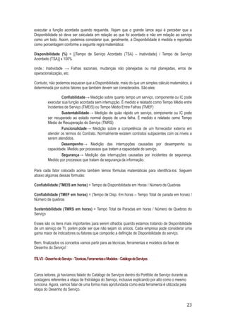 executar a função acordada quando requerida. Vejam que o grande lance aqui é perceber que a
Disponibilidade só deve ser calculada em relação ao que foi acordado e não em relação ao serviço
como um todo. Assim, podemos considerar que, geralmente, a Disponibilidade é medida e reportada
como porcentagem conforme a seguinte regra matemática:
Disponibilidade (%) = [(Tempo de Serviço Acordado (TSA) – Inatividade) / Tempo de Serviço
Acordado (TSA)] x 100%
onde.: Inatividade → Falhas sazonais, mudanças não planejadas ou mal planejadas, erros de
operacionalização, etc.
Contudo, não podemos esquecer que a Disponibilidade, mais do que um simples cálculo matemático, é
determinada por outros fatores que também devem ser considerados. São eles:
Confiabilidade→ Medição sobre quanto tempo um serviço, componente ou IC pode
executar sua função acordada sem interrupção. É medido e relatado como Tempo Médio entre
Incidentes de Serviço (TMEIS) ou Tempo Médio Entre Falhas (TMEF)
Sustentabilidade→ Medição de quão rápido um serviço, componente ou IC pode
ser recuperado ao estado normal depois de uma falha. É medido e relatado como Tempo
Médio de Recuperação do Serviço (TMRS)
Funcionalidade→ Medição sobre a competência de um fornecedor externo em
atender os termos do Contrato. Normalmente existem contratos subjacentes com os níveis a
serem atendidos.
Desempenho→ Medição das interrupções causadas por desempenho ou
capacidade. Medido por processos que tratam a capacidade do serviço.
Segurança→ Medição das interrupções causadas por incidentes de segurança.
Medido por processos que tratam da segurança da informação.
Para cada fator colocado acima também temos fórmulas matemáticas para identificá-los. Seguem
abaixo algumas dessas fórmulas:
Confiabilidade (TMEIS em horas) = Tempo de Disponibilidade em Horas / Número de Quebras
Confiabilidade (TMEF em horas) = (Tempo de Disp. Em horas – Tempo Total de parada em horas) /
Número de quebras
Sustentabilidade (TMRS em horas) = Tempo Total de Paradas em horas / Número de Quebras do
Serviço
Esses são os itens mais importantes para serem olhados quando estamos tratando de Disponibilidade
de um serviço de TI, porém pode ser que não sejam os únicos. Cada empresa pode considerar uma
gama maior de indicadores ou fatores que comporão a definição de Disponibilidade do serviço.
Bem, finalizados os conceitos vamos partir para as técnicas, ferramentas e modelos da fase de
Desenho do Serviço!
ITIL V3 – Desenho do Serviço – Técnicas, Ferramentas e Modelos – Catálogo de Serviços

Caros leitores, já havíamos falado do Catálogo de Serviços dentro do Portfólio de Serviço durante as
postagens referentes a etapa de Estratégia do Serviço, inclusive explicando por alto como o mesmo
funciona. Agora, vamos falar de uma forma mais aprofundada como esta ferramenta é utilizada pela
etapa do Desenho do Serviço.

23

 