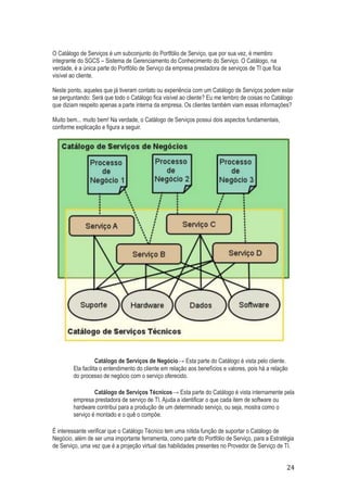 O Catálogo de Serviços é um subconjunto do Portfólio de Serviço, que por sua vez, é membro
integrante do SGCS – Sistema de Gerenciamento do Conhecimento do Serviço. O Catálogo, na
verdade, é a única parte do Portfólio de Serviço da empresa prestadora de serviços de TI que fica
visível ao cliente.
Neste ponto, aqueles que já tiveram contato ou experiência com um Catálogo de Serviços podem estar
se perguntando: Será que todo o Catálogo fica visível ao cliente? Eu me lembro de coisas no Catálogo
que diziam respeito apenas a parte interna da empresa. Os clientes também viam essas informações?
Muito bem... muito bem! Na verdade, o Catálogo de Serviços possui dois aspectos fundamentais,
conforme explicação e figura a seguir.

Catálogo de Serviços de Negócio→ Esta parte do Catálogo é vista pelo cliente.
Ela facilita o entendimento do cliente em relação aos benefícios e valores, pois há a relação
do processo de negócio com o serviço oferecido.
Catálogo de Serviços Técnicos→ Esta parte do Catálogo é vista internamente pela
empresa prestadora de serviço de TI. Ajuda a identificar o que cada item de software ou
hardware contribui para a produção de um determinado serviço, ou seja, mostra como o
serviço é montado e o quê o compõe.
É interessante verificar que o Catálogo Técnico tem uma nítida função de suportar o Catálogo de
Negócio, além de ser uma importante ferramenta, como parte do Portfólio de Serviço, para a Estratégia
de Serviço, uma vez que é a projeção virtual das habilidades presentes no Provedor de Serviço de TI.

24

 