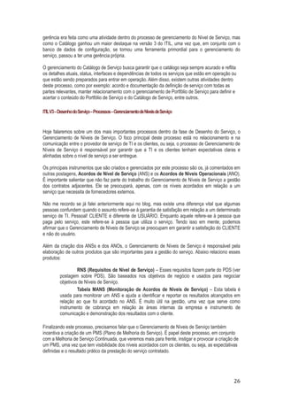 gerência era feita como uma atividade dentro do processo de gerenciamento do Nível de Serviço, mas
como o Catálogo ganhou um maior destaque na versão 3 do ITIL, uma vez que, em conjunto com o
banco de dados de configuração, se tornou uma ferramenta primordial para o gerenciamento do
serviço, passou a ter uma gerência própria.
O gerenciamento do Catálogo de Serviço busca garantir que o catálogo seja sempre acurado e reflita
os detalhes atuais, status, interfaces e dependências de todos os serviços que estão em operação ou
que estão sendo preparados para entrar em operação. Além disso, existem outras atividades dentro
deste processo, como por exemplo: acordo e documentação da definição de serviço com todas as
partes relevantes, manter relacionamento com o gerenciamento de Portfólio de Serviço para definir e
acertar o conteúdo do Portfólio de Serviço e do Catálogo de Serviço, entre outros.
ITIL V3 – Desenho do Serviço – Processos – Gerenciamento de Níveis de Serviço

Hoje falaremos sobre um dos mais importantes processos dentro da fase de Desenho do Serviço, o
Gerenciamento de Níveis de Serviço. O foco principal deste processo está no relacionamento e na
comunicação entre o provedor de serviço de TI e os clientes, ou seja, o processo de Gerenciamento de
Níveis de Serviço é responsável por garantir que a TI e os clientes tenham expectativas claras e
alinhadas sobre o nível de serviço a ser entregue.
Os principais instrumentos que são criados e gerenciados por este processo são os, já comentados em
outras postagens, Acordos de Nível de Serviço (ANS) e os Acordos de Níveis Operacionais (ANO).
É importante salientar que não faz parte do trabalho do Gerenciamento de Níveis de Serviço a gestão
dos contratos adjacentes. Ele se preocupará, apenas, com os níveis acordados em relação a um
serviço que necessita de fornecedores externos.
Não me recordo se já falei anteriormente aqui no blog, mas existe uma diferença vital que algumas
pessoas confundem quando o assunto refere-se à garantia de satisfação em relação a um determinado
serviço de TI. Pessoal! CLIENTE é diferente de USUÁRIO. Enquanto aquele refere-se à pessoa que
paga pelo serviço, este refere-se à pessoa que utiliza o serviço. Tendo isso em mente, podemos
afirmar que o Gerenciamento de Níveis de Serviço se preocupam em garantir a satisfação do CLIENTE
e não do usuário.
Além da criação dos ANSs e dos ANOs, o Gerenciamento de Níveis de Serviço é responsável pela
elaboração de outros produtos que são importantes para a gestão do serviço. Abaixo relaciono esses
produtos:
RNS (Requisitos de Nível de Serviço) – Esses requisitos fazem parte do PDS (ver
postagem sobre PDS). São baseados nos objetivos de negócio e usados para negociar
objetivos de Níveis de Serviço.
Tabela MANS (Monitoração de Acordos de Níveis de Serviço) – Esta tabela é
usada para monitorar um ANS e ajuda a identificar e reportar os resultados alcançados em
relação ao que foi acordado no ANS. É muito útil na gestão, uma vez que serve como
instrumento de cobrança em relação às áreas internas da empresa e instrumento de
comunicação e demonstração dos resultados com o cliente.
Finalizando este processo, precisamos falar que o Gerenciamento de Níveis de Serviço também
incentiva a criação de um PMS (Plano de Melhoria do Serviço). É papel deste processo, em conjunto
com a Melhoria de Serviço Continuada, que veremos mais para frente, instigar e provocar a criação de
um PMS, uma vez que tem visibilidade dos níveis acordados com os clientes, ou seja, as expectativas
definidas e o resultado prático da prestação do serviço contratado.

26

 