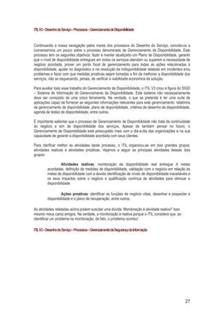 ITIL V3 – Desenho do Serviço – Processos – Gerenciamento de Disponibilidade

Continuando a nossa navegação pelos mares dos processos do Desenho do Serviço, convido-os a
conversarmos um pouco sobre o processo denominado de Gerenciamento de Disponibilidade. Este
processo tem os seguintes objetivos: fazer e manter atualizado um Plano de Disponibilidade, garantir
que o nível de disponibilidade entregues em todos os serviços atendam ou superem a necessidade de
negócio acordada, prover um ponto focal de gerenciamento para todas as ações relacionadas à
disponibilidade, ajudar no diagnóstico e na resolução da indisponibilidade relatada em incidentes e/ou
problemas e fazer com que medidas proativas sejam tomadas a fim de melhorar a disponibilidade dos
serviços, não se esquecendo, jamais, de verificar a viabilidade economica da solução.
Para auxiliar todo esse trabalho do Gerenciamento de Disponibilidade, o ITIL V3 criou a figura do SIGD
– Sistema de Informação do Gerenciamento de Disponibilidade. Este sistema não necessariamente
deve ser composto de uma única ferramenta. Na verdade, o que se pretende é ter uma suíte de
aplicações capaz de fornecer as seguintes informações relevantes para este gerenciamento: relatórios
de gerenciamento de disponibilidade, plano de disponibilidade, critérios de desenho da disponibilidade,
agenda de testes de disponibilidade, entre outros.
É importante salientar que o processo de Gerenciamento de Disponibilidade não trata da continuidade
do negócio e sim da disponibilidade dos serviços. Apesar de também pensar no futuro, o
Gerenciamento de Disponibilidade está preocupado mais com o dia-a-dia das organizações e na sua
capacidade de garantir a disponibilidade acordada com seus clientes.
Para clarificar melhor as atividades deste processo, o ITIL organizou-as em dois grandes grupos:
atividades reativas e atividades proativas. Vejamos a seguir as principais atividades desses dois
grupos:
Atividades reativas: monitoração da disponibilidade real entregue X metas
acordadas, definição de medidas de disponibilidade, validação com o negócio em relação às
metas de disponibilidade com a devida identificação de níveis de disponibilidade inaceitáveis e
os seus impactos sobre o negócio e qualificação contínua de atividades para otimizar a
disponibilidade.
Ações proativas: identificar as funções de negócio vitais, desenhar e pospectar a
disponibilidade e o plano de recuperação, entre outros.
As atividades relatadas acima podem suscitar uma dúvida. Monitoração é atividade reativa? Isso
mesmo meus caros amigos. Na verdade, a monitoração é reativa porque o ITIL considera que, ao
identificar um problema na monitoração, de fato, o problema ocorreu!
ITIL V3 – Desenho do Serviço – Processos – Gerenciamento da Segurança da Informação

27

 
