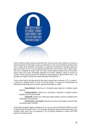 Antes de falarmos desse processo propriamente dito, acho que vale a pena tratarmos um pouco do
assunto segurança da informação. O papo que informação é o ativo mais importante da empresa não é
novo e, apesar de ser realmente uma verdade, as empresas só entenderam a mensagem apenas de
alguns anos para cá. Ok, ok, sei que algumas empresas levam esse assunto a sério a algum tempo,
mas não é a realidade da maioria. Quer ver? Quem conhece alguma empresa onde os funcionários
deixam sobre suas mesas informações relevantes de reuniões realizadas, cópias de minutas de
contrato e outras coisas que possam ser utilizadas por outras pessoas de alguma forma? Pois é... isso
acontece lá no Japão e não aqui nas nossas empresas!!! (brincadeirinha...)
Tendo a nítida noção de que Segurança da Informação é assunto sério e relevante, o ITIL, na versão 3,
a promoveu a processo dentro do Ciclo de vida do Serviço. O processo de Gerenciamento da
Segurança da Informação possui, portanto, quatro grandes objetivos, a saber:
Disponibilidade: Garantir que a informação esteja disponível e utilizável quando
requerida
Confidencialidade: Garantir que a informação é observada e divulgada somente
àqueles que têm direitos de saber.
Integridade: Garantir que a informação esteja completa, acurada e protegida contra
modificações não autorizadas.
Autenticidade e não-repúdio: Garantir que a troca de informações comerciais entre
as empresas sejam confiáveis.
Vocês estão percebendo alguma semelhança do ITIL com as normas ISO (família 27000) que tratam
de segurança da informação? Pois é, o ITIL se baseou exatamente nessas normas para escrever o seu
processo. Assim sendo, não nos surpreende o ITIL ter adotado exatamente o mesmo ciclo PDCA
descrito nas referidas normas.

28

 