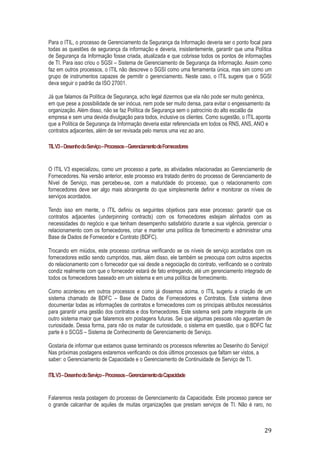 Para o ITIL, o processo de Gerenciamento da Segurança da Informação deveria ser o ponto focal para
todas as questões de segurança da informação e deveria, insistentemente, garantir que uma Política
de Segurança da Informação fosse criada, atualizada e que cobrisse todos os pontos de informações
de TI. Para isso criou o SGSI – Sistema de Gerenciamento de Segurança da Informação. Assim como
faz em outros processos, o ITIL não descreve o SGSI como uma ferramenta única, mas sim como um
grupo de instrumentos capazes de permitir o gerenciamento. Neste caso, o ITIL sugere que o SGSI
deva seguir o padrão da ISO 27001.
Já que falamos da Política de Segurança, acho legal dizermos que ela não pode ser muito genérica,
em que pese a possibilidade de ser inócua, nem pode ser muito densa, para evitar o engessamento da
organização. Além disso, não se faz Política de Segurança sem o patrocínio do alto escalão da
empresa e sem uma devida divulgação para todos, inclusive os clientes. Como sugestão, o ITIL aponta
que a Política de Segurança da Informação deveria estar referenciada em todos os RNS, ANS, ANO e
contratos adjacentes, além de ser revisada pelo menos uma vez ao ano.
TIL V3 – Desenho do Serviço – Processos – Gerenciamento de Fornecedores

O ITIL V3 especializou, como um processo a parte, as atividades relacionadas ao Gerenciamento de
Fornecedores. Na versão anterior, este processo era tratado dentro do processo de Gerenciamento de
Nível de Serviço, mas percebeu-se, com a maturidade do processo, que o relacionamento com
fornecedores deve ser algo mais abrangente do que simplesmente definir e monitorar os níveis de
serviços acordados.
Tendo isso em mente, o ITIL definiu os seguintes objetivos para esse processo: garantir que os
contratos adjacentes (underpinning contracts) com os fornecedores estejam alinhados com as
necessidades do negócio e que tenham desempenho satisfatório durante a sua vigência, gerenciar o
relacionamento com os fornecedores, criar e manter uma política de fornecimento e administrar uma
Base de Dados de Fornecedor e Contrato (BDFC).
Trocando em miúdos, este processo continua verificando se os níveis de serviço acordados com os
fornecedores estão sendo cumpridos, mas, além disso, ele também se preocupa com outros aspectos
do relacionamento com o fornecedor que vai desde a negociação do contrato, verificando se o contrato
condiz realmente com que o fornecedor estará de fato entregando, até um gerenciamento integrado de
todos os fornecedores baseado em um sistema e em uma política de fornecimento.
Como aconteceu em outros processos e como já dissemos acima, o ITIL sugeriu a criação de um
sistema chamado de BDFC – Base de Dados de Fornecedores e Contratos. Este sistema deve
documentar todas as informações de contratos e fornecedores com os principais atributos necessários
para garantir uma gestão dos contratos e dos fornecedores. Este sistema será parte integrante de um
outro sistema maior que falaremos em postagens futuras. Sei que algumas pessoas não aguentam de
curiosidade. Dessa forma, para não os matar de curiosidade, o sistema em questão, que o BDFC faz
parte é o SCGS – Sistema de Conhecimento de Gerenciamento de Serviço.
Gostaria de informar que estamos quase terminando os processos referentes ao Desenho do Serviço!
Nas próximas postagens estaremos verificando os dois últimos processos que faltam ser vistos, a
saber: o Gerenciamento de Capacidade e o Gerenciamento de Continuidade de Serviço de TI.
ITIL V3 – Desenho do Serviço – Processos – Gerenciamento da Capacidade

Falaremos nesta postagem do processo de Gerenciamento da Capacidade. Este processo parece ser
o grande calcanhar de aquiles de muitas organizações que prestam serviços de TI. Não é raro, no

29

 