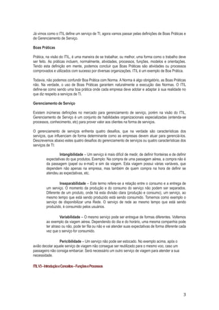 Já vimos como o ITIL define um serviço de TI, agora vamos passar pelas definições de Boas Práticas e
de Gerenciamento de Serviço.
Boas Práticas
Prática, na visão do ITIL, é uma maneira de se trabalhar, ou melhor, uma forma como o trabalho deve
ser feito. As práticas incluem, normalmente, atividades, processos, funções, modelos e orientações.
Tendo esta definição em mente, podemos concluir que Boas Práticas são atividades ou processos
comprovados e utilizados com sucesso por diversas organizações. ITIL é um exemplo de Boa Prática.
Todavia, não podemos confundir Boa Prática com Norma. A Norma é algo obrigatório, as Boas Práticas
não. Na verdade, o uso de Boas Práticas garantem naturalmente a execução das Normas. O ITIL
define-se como sendo uma boa prática onde cada empresa deve adotar e adaptar à sua realidade no
que diz respeito a serviços de TI.
Gerenciamento de Serviço
Existem inúmeras definições no mercado para gerenciamento de serviço, porém na visão do ITIL,
Gerenciamento de Serviço é um conjunto de habilidades organizacionais especializadas (entenda-se
processos, conhecimento, etc) para prover valor aos clientes na forma de serviços.
O gerenciamento de serviços enfrenta quatro desafios, que na verdade são características dos
serviços, que influenciam de forma determinante como as empresas devem atuar para gerenciá-los.
Descrevemos abaixo estes quatro desafios do gerenciamento de serviços ou quatro características dos
serviços de TI:
Intangibilidade – Um serviço é mais difícil de medir, de definir fronteiras e de definir
expectativas do que produtos. Exemplo: Na compra de uma passagem aérea, a compra não é
da passagem (papel ou e-mail) e sim da viagem. Esta viagem possui várias variáveis, que
dependem não apenas na empresa, mas também de quem compra na hora de definir se
atendeu as expectativas, etc.
Inseparabilidade – Este termo refere-se a relação entre o consumo e a entrega de
um serviço. O momento da produção e do consumo do serviço não podem ser separados.
Diferente de um produto, onde há esta divisão clara (produção e consumo), um serviço, ao
mesmo tempo que está sendo produzido está sendo consumido. Tomemos como exemplo o
serviço de disponibilizar uma Rede. O serviço de rede ao mesmo tempo que está sendo
produzido, é consumido pelos usuários.
Variabilidade – O mesmo serviço pode ser entregue de formas diferentes. Voltemos
ao exemplo da viagem aérea. Dependendo do dia e do horário, uma mesma companhia pode
ter atraso ou não, pode ter fila ou não e vai atender suas expectativas de forma diferente cada
vez que o serviço for consumido.
Pericibilidade – Um serviço não pode ser estocado. No exemplo acima, após o
avião decolar aquele serviço de viagem não consegue ser reutilizado para o mesmo voo, caso um
passageiro não consiga embarcar. Será necessário um outro serviço de viagem para atender a sua
necessidade.
ITIL V3 – Introdução e Conceitos – Funções e Processos

3

 