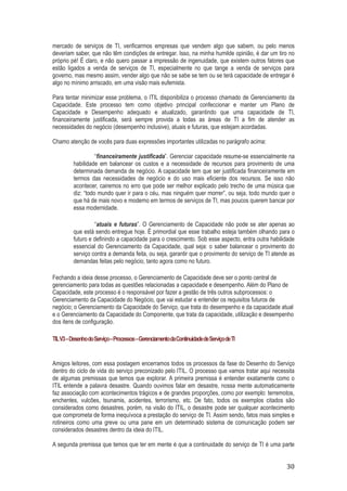mercado de serviços de TI, verificarmos empresas que vendem algo que sabem, ou pelo menos
deveriam saber, que não têm condições de entregar. Isso, na minha humilde opinião, é dar um tiro no
próprio pé! É claro, e não quero passar a impressão de ingenuidade, que existem outros fatores que
estão ligados a venda de serviços de TI, especialmente no que tange a venda de serviços para
governo, mas mesmo assim, vender algo que não se sabe se tem ou se terá capacidade de entregar é
algo no mínimo arriscado, em uma visão mais eufemista.
Para tentar minimizar esse problema, o ITIL disponibiliza o processo chamado de Gerenciamento da
Capacidade. Este processo tem como objetivo principal confeccionar e manter um Plano de
Capacidade e Desempenho adequado e atualizado, garantindo que uma capacidade de TI,
financeiramente justificada, será sempre provida a todas as áreas de TI a fim de atender as
necessidades do negócio (desempenho inclusive), atuais e futuras, que estejam acordadas.
Chamo atenção de vocês para duas expressões importantes utilizadas no parágrafo acima:
“financeiramente justificada”. Gerenciar capacidade resume-se essencialmente na
habilidade em balancear os custos e a necessidade de recursos para provimento de uma
determinada demanda de negócio. A capacidade tem que ser justificada financeiramente em
termos das necessidades de negócio e do uso mais eficiente dos recursos. Se isso não
acontecer, cairemos no erro que pode ser melhor explicado pelo trecho de uma música que
diz: “todo mundo quer ir para o céu, mas ninguém quer morrer”, ou seja, todo mundo quer o
que há de mais novo e moderno em termos de serviços de TI, mas poucos querem bancar por
essa modernidade.
“atuais e futuras”. O Gerenciamento de Capacidade não pode se ater apenas ao
que está sendo entregue hoje. É primordial que esse trabalho esteja também olhando para o
futuro e definindo a capacidade para o crescimento. Sob esse aspecto, entra outra habilidade
essencial do Gerenciamento da Capacidade, qual seja: o saber balancear o provimento do
serviço contra a demanda feita, ou seja, garantir que o provimento do serviço de TI atende as
demandas feitas pelo negócio, tanto agora como no futuro.
Fechando a ideia desse processo, o Gerenciamento de Capacidade deve ser o ponto central de
gerenciamento para todas as questões relacionadas a capacidade e desempenho. Além do Plano de
Capacidade, este processo é o responsável por fazer a gestão de três outros subprocessos: o
Gerenciamento da Capacidade do Negócio, que vai estudar e entender os requisitos futuros de
negócio; o Gerenciamento da Capacidade do Serviço, que trata do desempenho e da capacidade atual
e o Gerenciamento da Capacidade do Componente, que trata da capacidade, utilização e desempenho
dos itens de configuração.
TIL V3 – Desenho do Serviço – Processos – Gerenciamento da Continuidade de Serviço de TI

Amigos leitores, com essa postagem encerramos todos os processos da fase do Desenho do Serviço
dentro do ciclo de vida do serviço preconizado pelo ITIL. O processo que vamos tratar aqui necessita
de algumas premissas que temos que explorar. A primeira premissa é entender exatamente como o
ITIL entende a palavra desastre. Quando ouvimos falar em desastre, nossa mente automaticamente
faz associação com acontecimentos trágicos e de grandes proporções, como por exemplo: terremotos,
enchentes, vulcões, tsunamis, acidentes, terrorismo, etc. De fato, todos os exemplos citados são
considerados como desastres, porém, na visão do ITIL, o desastre pode ser qualquer acontecimento
que comprometa de forma inequívoca a prestação do serviço de TI. Assim sendo, fatos mais simples e
rotineiros como uma greve ou uma pane em um determinado sistema de comunicação podem ser
considerados desastres dentro da ideia do ITIL.
A segunda premissa que temos que ter em mente é que a continuidade do serviço de TI é uma parte

30

 