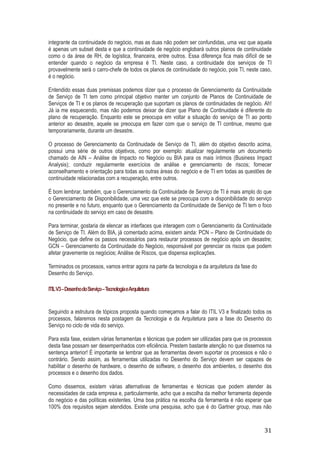 integrante da continuidade do negócio, mas as duas não podem ser confundidas, uma vez que aquela
é apenas um subset desta e que a continuidade de negócio englobará outros planos de continuidade
como o da área de RH, de logística, financeira, entre outros. Essa diferença fica mais difícil de se
entender quando o negócio da empresa é TI. Neste caso, a continuidade dos serviços de TI
provavelmente será o carro-chefe de todos os planos de continuidade do negócio, pois TI, neste caso,
é o negócio.
Entendido essas duas premissas podemos dizer que o processo de Gerenciamento da Continuidade
de Serviço de TI tem como principal objetivo manter um conjunto de Planos de Continuidade de
Serviços de TI e os planos de recuperação que suportam os planos de continuidades de negócio. Ah!
Já ia me esquecendo, mas não podemos deixar de dizer que Plano de Continuidade é diferente do
plano de recuperação. Enquanto este se preocupa em voltar a situação do serviço de TI ao ponto
anterior ao desastre, aquele se preocupa em fazer com que o serviço de TI continue, mesmo que
temporariamente, durante um desastre.
O processo de Gerenciamento da Continuidade de Serviço de TI, além do objetivo descrito acima,
possui uma série de outros objetivos, como por exemplo: atualizar regularmente um documento
chamado de AIN – Análise de Impacto no Negócio ou BIA para os mais íntimos (Business Impact
Analysis); conduzir regularmente exercícios de análise e gerenciamento de riscos; fornecer
aconselhamento e orientação para todas as outras áreas do negócio e de TI em todas as questões de
continuidade relacionadas com a recuperação, entre outros.
É bom lembrar, também, que o Gerenciamento da Continuidade de Serviço de TI é mais amplo do que
o Gerenciamento de Disponibilidade, uma vez que este se preocupa com a disponibilidade do serviço
no presente e no futuro, enquanto que o Gerenciamento da Continuidade de Serviço de TI tem o foco
na continuidade do serviço em caso de desastre.
Para terminar, gostaria de elencar as interfaces que interagem com o Gerenciamento da Continuidade
de Serviço de TI. Além do BIA, já comentado acima, existem ainda: PCN – Plano de Continuidade do
Negócio, que define os passos necessários para restaurar processos de negócio após um desastre;
GCN – Gerenciamento da Continuidade do Negócio, responsável por gerenciar os riscos que podem
afetar gravemente os negócios; Análise de Riscos, que dispensa explicações.
Terminados os processos, vamos entrar agora na parte da tecnologia e da arquitetura da fase do
Desenho do Serviço.
ITIL V3 – Desenho do Serviço – Tecnologia eArquitetura

Seguindo a estrutura de tópicos proposta quando começamos a falar do ITIL V3 e finalizado todos os
processos, falaremos nesta postagem da Tecnologia e da Arquitetura para a fase do Desenho do
Serviço no ciclo de vida do serviço.
Para esta fase, existem várias ferramentas e técnicas que podem ser utilizadas para que os processos
desta fase possam ser desempenhados com eficiência. Prestem bastante atenção no que dissemos na
sentença anterior! É importante se lembrar que as ferramentas devem suportar os processos e não o
contrário. Sendo assim, as ferramentas utilizadas no Desenho do Serviço devem ser capazes de
habilitar o desenho de hardware, o desenho de software, o desenho dos ambientes, o desenho dos
processos e o desenho dos dados.
Como dissemos, existem várias alternativas de ferramentas e técnicas que podem atender às
necessidades de cada empresa e, particularmente, acho que a escolha da melhor ferramenta depende
do negócio e das políticas existentes. Uma boa prática na escolha da ferramenta é não esperar que
100% dos requisitos sejam atendidos. Existe uma pesquisa, acho que é do Gartner group, mas não

31

 