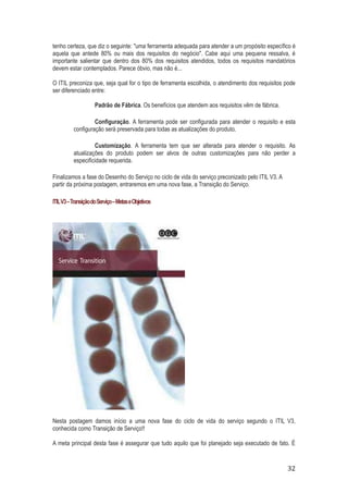 tenho certeza, que diz o seguinte: "uma ferramenta adequada para atender a um propósito específico é
aquela que antede 80% ou mais dos requisitos do negócio". Cabe aqui uma pequena ressalva, é
importante salientar que dentro dos 80% dos requisitos atendidos, todos os requisitos mandatórios
devem estar contemplados. Parece óbvio, mas não é...
O ITIL preconiza que, seja qual for o tipo de ferramenta escolhida, o atendimento dos requisitos pode
ser diferenciado entre:
Padrão de Fábrica. Os benefícios que atendem aos requisitos vêm de fábrica.
Configuração. A ferramenta pode ser configurada para atender o requisito e esta
configuração será preservada para todas as atualizações do produto.
Customização. A ferramenta tem que ser alterada para atender o requisito. As
atualizações do produto podem ser alvos de outras customizações para não perder a
especificidade requerida.
Finalizamos a fase do Desenho do Serviço no ciclo de vida do serviço preconizado pelo ITIL V3. A
partir da próxima postagem, entraremos em uma nova fase, a Transição do Serviço.
ITIL V3 – Transição do Serviço – Metas e Objetivos

Nesta postagem damos início a uma nova fase do ciclo de vida do serviço segundo o ITIL V3,
conhecida como Transição de Serviço!!
A meta principal desta fase é assegurar que tudo aquilo que foi planejado seja executado de fato. É

32

 