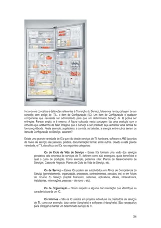 Inciando os conceitos e definições referentes à Transição do Serviço, falaremos nesta postagem de um
conceito bem antigo do ITIL, o Item de Configuração (IC). Um Item de Configuração é qualquer
componente que necessite ser administrado para que um determinado Serviço de TI possa ser
entregue. Parece amplo, e é mesmo. A figura colocada nesta postagem faz uma analogia com o
conceito que acabamos de falar. Imagine que o Serviço a ser prestado seja alimentar uma família de
forma equilibrada. Neste exemplo, a geladeira, a comida, as bebidas, a energia, entre outros seriam os
Itens de Configuração do Serviço, sacaram?
Existe uma grande variedade de ICs que vão desde serviços de TI, hardware, software e ANS (acordos
de níveis de serviço) até pessoas, prédios, documentação formal, entre outros. Devido a esta grande
variedade, o ITIL classificou os ICs nas seguintes categorias:
ICs de Ciclo de Vida de Serviço – Esses ICs formam uma visão dos serviços
prestados pela empresa de serviços de TI, definem como são entregues, quais benefícios e
qual o custo de produção. Como exemplo, podemos citar: Planos de Gerenciamento de
Serviços, Casos de Negócio, Planos de Ciclo de Vida de Serviço, etc.
ICs de Serviço – Esses ICs podem ser subdivididos em Ativos de Competência do
Serviço (gerenciamento, organização, processos, conhecimentos, pessoas, etc) e em Ativos
de recurso do Serviço (capital financeiro, sistemas, aplicativos, dados, infraestrutura,
instalações, informações, pessoas – de novo -, etc).
ICs de Organização – Dizem respeito a alguma documentação que identifique as
características de um IC.
ICs Internos – São os IC usados em projetos individuais da prestadora de serviços
de TI, como por exemplo: data center (tangíveis) e softwares (intangíveis). São necessários
para entregar e manter um determinado serviço de TI.

34

 