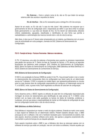 ICs Externos – Como o próprio nome já diz, são os ICs que tratam de serviços
externos além dos acordos e requisitos do cliente.
ICs de Interface – São os ICs necessários para a entrega fim a fim dos serviços.
Apesar de ser amplo, os ICs não são “a casa da mãe Joana”. Não podemos nos esquecer que o
gerenciamento de itens de configuração será o responsável por definir o que deve entrar no escopo
deste gerenciamento e o que deve ser deixado de fora. Os ICs devem ser selecionados utilizando
critérios estabelecidos, agrupados, classificados e identificados de uma forma que permita a
rastreabilidade e a administração dos mesmos durante todo o ciclo de vida do serviço.
Além disso, é claro que os IC devem estar armazenados em um sistema, que falaremos com um pouco
mais de profundidade em outra postagem, chamado de SGC (Sistema de Gerenciamento de
Configuração).

ITIL V3 – Transição do Serviço – Técnicas e Ferramentas – Sistemas e mais sistemas...

O ITIL V3 descreveu uma série de sistemas e ferramentas para suportar os processos responsáveis
pela gestão dos serviços de TI. Dentro da fase de Transição do Serviço, o ITIL elencou as seguintes
ferramentas que falaremos nesta postagem: SGC (Sistema de Gerenciamento de Configuração),
BDGC (Banco de Dados do Gerenciamento da Configuração), BMD (Biblioteca de Mídia Definitiva) e o
SGCS (Sistema de Gerenciamento do Conhecimento do Serviço).
SGC (Sistema de Gerenciamento de Configuração)
O SGC é uma ampliação do famoso CMDB da versão 2.0 do ITIL. Sua principal função é criar e manter
os relacionamentos dos componentes (itens de configuração) que fazem parte de um determinado
serviço de TI ofertado. O SGC é composto do modelo lógico, que representa graficamente os vínculos
entre os mais diversos itens de configuração responsáveis por configurar um determinado serviço de
TI, e do BDGC, onde, a grosso modo, ficam registrados os atributos de cada item de configuração.
BDGC (Banco de Dados do Gerenciamento da Configuração)
Como dissemos acima, o BDGC registra os atributos de cada item de configuração responsável pela
montagem da árvore de relacionamento para identificação de cada serviço de TI. O BDGC conta
também com as bases onde estão guardados os bancos de dados de incidentes, problemas e
mudanças, uma vez que possui a responsabilidade de manter as informações de configuração de cada
item de configuração durante todo o ciclo de vida do serviço.
BMD (Biblioteca de Mídia Definitiva)
Esta biblioteca é responsável por manter a matriz de alguns sistemas. Entende-se matriz como sendo
a cópia original de Software de um determinado sistema. Prestem bastante atenção nisso, o BMD
preocupa-se com o software e não com o hardware necessário para o funcionamento do sistema. Sob
este aspecto, devemos considerar software como sendo, não apenas o programa propriamente dito,
mas também a parte de licenças de uso daquela aplicação.
Outro aspecto importante sobre o BMD é que a biblioteca não deve se preocupar apenas com os
softwares de serviços que estão em produção, mas sim com todos os softwares, inclusive aqueles que

35

 