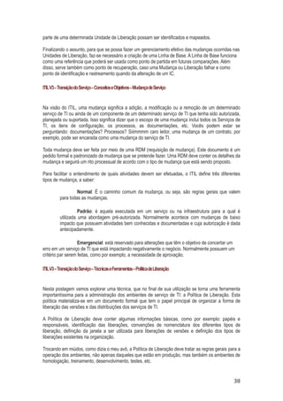 parte de uma determinada Unidade de Liberação possam ser identificados e mapeados.
Finalizando o assunto, para que se possa fazer um gerenciamento efetivo das mudanças ocorridas nas
Unidades de Liberação, faz-se necessário a criação de uma Linha de Base. A Linha de Base funciona
como uma referência que poderá ser usada como ponto de partida em futuras comparações. Além
disso, serve também como ponto de recuperação, caso uma Mudança ou Liberação falhar e como
ponto de identificação e rastreamento quando da alteração de um IC.
ITIL V3 – Transição do Serviço – Conceitos e Objetivos – Mudança de Serviço

Na visão do ITIL, uma mudança significa a adição, a modificação ou a remoção de um determinado
serviço de TI ou ainda de um componente de um determinado serviço de TI que tenha sido autorizada,
planejada ou suportada. Isso significa dizer que o escopo de uma mudança inclui todos os Serviços de
TI, os itens de configuração, os processos, as documentações, etc. Vocês podem estar se
perguntando: documentações? Processos? Siiimmmm caro leitor, uma mudança de um contrato, por
exemplo, pode ser encarada como uma mudança do serviço de TI.
Toda mudança deve ser feita por meio de uma RDM (requisição de mudança). Este documento é um
pedido formal e padronizado da mudança que se pretende fazer. Uma RDM deve conter os detalhes da
mudança e seguirá um rito processual de acordo com o tipo de mudança que está sendo proposto.
Para facilitar o entendimento de quais atividades devem ser efetuadas, o ITIL define três diferentes
tipos de mudança, a saber:
Normal: É o caminho comum da mudança, ou seja, são regras gerais que valem
para todas as mudanças.
Padrão: é aquela executada em um serviço ou na infraestrutura para a qual é
utilizada uma abordagem pré-autorizada. Normalmente acontece com mudanças de baixo
impacto que possuem atividades bem conhecidas e documentadas e cuja autorização é dada
antecipadamente.
Emergencial: está reservado para alterações que têm o objetivo de concertar um
erro em um serviço de TI que está impactando negativamente o negócio. Normalmente possuem um
critério par serem feitas, como por exemplo, a necessidade de aprovação.
ITIL V3 – Transição do Serviço – Técnicas e Ferramentas – Política de Liberação

Nesta postagem vamos explorar uma técnica, que no final de sua utilização se torna uma ferramenta
importantíssima para a administração dos ambientes de serviço de TI: a Política de Liberação. Esta
política materializa-se em um documento formal que tem o papel principal de organizar a forma de
liberação das versões e das distribuições dos serviços de TI.
A Política de Liberação deve conter algumas informações básicas, como por exemplo: papéis e
responsáveis, identificação das liberações, convenções de nomenclatura dos diferentes tipos de
liberação, definição da janela a ser utilizada para liberações de versões e definição dos tipos de
liberações existentes na organização.
Trocando em miúdos, como dizia o meu avô, a Política de Liberação deve tratar as regras gerais para a
operação dos ambientes, não apenas daqueles que estão em produção, mas também os ambientes de
homologação, treinamento, desenvolvimento, testes, etc.

38

 