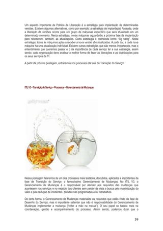 Um aspecto importante da Política de Liberação é a estratégia para implantação de determinadas
versões. Existem algumas alternativas, como por exemplo: a estratégia de implantação Faseada, onde
a liberação de versões ocorre para um grupo de máquinas específico que será atualizado em um
determinado momento. Nesta estratégia, novas máquinas aguardarão a próxima fase da implantação
para receberem, também, as atualizações. Outra estratégia é conhecida como “Big bang”. Nesta
estratégia, todas as máquinas aptas a receber a nova versão são atualizadas. A partir daí, a cada nova
máquina há uma atualização individual. Existem outras estratégias que são menos importantes, mas o
entendimento que queremos passar é o da importância de cada serviço ter a sua estratégia, assim
sendo, cada organização deve analisar a melhor forma de fazer as liberações e as distribuições para
os seus serviços de TI.
A partir da próxima postagem, entraremos nos processos da fase de Transição do Serviço!

ITIL V3 – Transição do Serviço – Processos – Gerenciamento de Mudanças

Nessa postagem falaremos de um dos processos mais testados, discutidos, aplicados e importantes da
fase de Transição do Serviço: o famosíssimo Gerenciamento de Mudanças. No ITIL V3, o
Gerenciamento de Mudanças é o responsável por atender aos requisitos das mudanças que
acontecem nos serviços e no negócio dos clientes sem perder de vista a busca pela maximização do
valor e pela redução de incidentes, paradas não programadas e/ou retrabalhos.
De certa forma, o Gerenciamento de Mudanças materializa os requisitos que estão vindo da fase de
Desenho do Serviço, mas é importante salientar que não é responsabilidade do Gerenciamento de
Mudanças implementar a mudança (“botar a mão na massa”). O seu papel se baseia mais na
coordenação, gestão e acompanhamento do processo. Assim sendo, podemos dizer que o

39

 