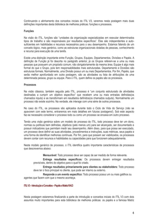 Continuando o alinhamento dos conceitos iniciais do ITIL V3, veremos nesta postagem mais duas
definições importantes desta biblioteca de melhores práticas: funções e processos.
Funções
Na visão do ITIL, funções são “unidades da organização especializadas em executar determinados
tipos de trabalho e são responsáveis por resultados específicos”. Elas são independentes e autosuficientes em habilidades e recursos necessários para o seu desempenho. Estamos falando de um
conceito lógico, mais genérico, como as estruturas organizacionais dotadas de pessoas, conhecimento
e recurso para execução de uma tarefa.
Existe uma distinção importante entre Função, Grupos, Equipes, Departamentos, Divisões e Papéis. A
definição de Função já foi descrita no parágrafo anterior, já os Grupos referem-se a uma ou mais
pessoas que possuem um propósito comum, não obrigatoriamente da mesma área. Equipe é algo mais
formal do que o Grupo, pois tem responsabilidades mais estruturadas. Departamento e Divisões são
estruturas formais. Normalmente, uma Divisão possui um ou mais Departamentos. Por fim, Papéis, que
serão melhor aprofundado em outra postagem, são as atividades ou lista de atribuições de uma
determinada pessoa, grupo ou equipe. Para o ITIL, quem define os papéis são os processos.
Processos
Na visão clássica, também seguida pelo ITIL, processo é “um conjunto estruturado de atividades
destinadas a cumprir um objetivo específico” que recebem uma ou mais entradas definidas(os
chamados inputs) e as transformam em resultados definidos(os chamados outputs). Normalmente um
processo não existe sozinho. Na verdade, ele interage com uma série de outros processos.
No caso do ITIL, os processos são aplicados durante todo o Ciclo de Vida do Serviço (não se
apavorem com este termo, entraremos em mais detalhes em futuras postagens!). Sob este aspecto
faz-se necessário considerar o processo todo ou como um processo se encaixa em outro processo.
Tendo uma visão genérica sobre um modelo de processo do ITIL, todo processo deve ter um dono,
normas ou políticas bem definidas, objetivos (pelo menos um) para ser alcançado, ser documentado e
possuir indicadores que permitam medir seu desempenho. Além disso, para que possa ser executado,
um processo deve definir as suas atividades, procedimentos e instruções, suas métricas, seus papéis e
uma forma de identificar melhorias contínuas. Por fim, para que possam ser viabilizados, os processos
devem contar com recursos e habilidades ou capacidades para que funcionem adequadamente.
Neste modelo genérico de processo, o ITIL identifica quatro importante características de processos
que descrevemos abaixo:
Mensurável: Todo processo deve ser capaz de ser medido de forma relevante.
Entrega resultados específicos: Os processos devem entregar resultados
previsíveis, dentro do objetivo para o qual foi criado.
Entrega resultados primariamente para clientes ou stakeholders: Todo processo
deve ter o foco principal no cliente, que pode ser interno ou externo.
Responde a um evento específico: Todo processo possui um ou mais gatilhos ou
agentes que fazem com que o mesmo aconteça.
ITIL V3 – Introdução e Conceitos – Papéis e Matriz RACI

Nesta postagem estaremos finalizando a parte de introdução e conceitos iniciais do ITIL V3 com dois
assuntos muito importantes para esta biblioteca de melhores práticas: os papéis e a famosa Matriz

4

 