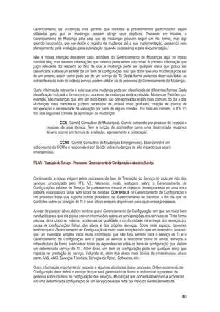 Gerenciamento de Mudanças visa garantir que métodos e procedimentos padronizados sejam
utilizados para que as mudanças possam atingir seus objetivos. Trocando em miúdos, o
Gerenciamento de Mudança zela para que as mudanças possam seguir um rito formal, mas ágil
quando necessário, que vai desde o registro da mudança até a sua implementação, passando pelo
planejamento, pela avaliação, pela autorização (quando necessário) e pela documentação.
Não é nossa intenção descrever cada atividade do Gerenciamento de Mudanças aqui no nosso
humilde blog, mas existem informações que valem a pena serem colocadas. A primeira informação que
julgo relevante diz respeito ao fato de que a mudança pode ser qualquer coisa que possa ser
classificada e altere um estado de um item de configuração. Isso que dizer que uma mudança pode ser
de um projeto, assim como pode ser de um serviço de TI. Desta forma podemos dizer que todas as
outras fases do ciclo de vida do serviço podem utilizar-se do processo de Gerenciamento de Mudança.
Outra informação relevante é a de que uma mudança pode ser classificada de diferentes formas. Cada
classificação indicará a forma como o processo de mudanças será conduzido. Mudanças Padrões, por
exemplo, são mudanças que tem um risco baixo, são pré-aprovadas e são mais comuns do dia a dia.
Mudanças mais complexas podem necessitar de análise mais profunda, criação de planos de
recuperação e necessidade de validação por parte de alguns comitês. Por falar em comitês, o ITIL V3
fala dos seguintes comitês de aprovação de mudanças:
CCM (Comitê Consultivo de Mudanças). Comitê composto por pessoas do negócio e
pessoas da área técnica. Tem a função de aconselhar como uma determinada mudança
deverá ocorrer em termos de avaliação, agendamento e priorização
CCME (Comitê Consultivo de Mudanças Emergenciais). Este comitê é um
subconjunto do CCM e é responsável por decidir sobre mudanças de alto impacto que sejam
emergenciais.
ITIL V3 – Transição do Serviço – Processos - Gerenciamento de Configuração eAtivos do Serviço

Continuando a nossa viagem pelos processos da fase de Transição do Serviço do ciclo de vida dos
serviços preconizado pelo ITIL V3, falaremos nesta postagem sobre o Gerenciamento de
Configurações e Ativos do Serviço. Se pudéssemos resumir os objetivos desse processo em uma única
palavra, essa palavra seria, sem sobra de dúvidas, CONTROLE. O Gerenciamento de Configuração é
um processo base que suporta outros processos de Gerenciamento de Serviços a fim de que os
Controles sobre os serviços de TI e seus ativos estejam disponíveis para os diversos processos.
Apesar de parecer óbvio, é bom lembrar que o Gerenciamento de Configuração tem que ser muito bem
conduzido para que ele possa prover informações sobre as configurações dos serviços de TI de forma
precisa, diminuindo ao máximo problemas de qualidade e conformidade na entrega dos serviços por
causa de configurações falhas dos ativos e dos próprios serviços. Sobre esse aspecto, devemos
lembrar que o Gerenciamento de Configuração é muito mais complexo do que um inventário, uma vez
que um inventário simples traria muita informação que não faria sentido para o serviço de TI e o
Gerenciamento de Configuração tem o papel de elencar e relacionar todos os ativos, serviços e
infraestrutura de forma a encadear todas as dependências entre os itens de configuração que afetam
um determinado serviço de TI . Além disso, um item de configuração pode ser qualquer coisa que
impacte na prestação do serviço, incluindo aí, além dos ativos mais óbvios de infraestrutura, ativos
como ANS, ANO, Serviços Técnicos, Serviços de Apoio, Softwares, etc.
Outra informação importante diz respeito a algumas atividades desse processo. O Gerenciamento de
Configuração deve definir o escopo do que será gerenciado de forma a uniformizar o processo de
gerência sobre os itens de configuração dos serviços. Mudanças que porventura venham a acontecer
em uma determinada configuração de um serviço deve ser feita por meio do Gerenciamento de

40

 