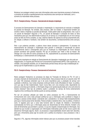 Mudança (ver postagem anterior para mais informações sobre esse importante processo) e finalmente,
o processo de controle e aperfeiçoamento dos mecanismos deve sermpre ser melhorado, com o
aumento da maturidade neste processo.
ITIL V3 – Transição do Serviço – Processos – Gerenciamento de Liberação e Implantação

O processo de Gerenciamento de Liberação e Implantação é o responsável por executar a instalação
de pacotes de liberação. Na verdade, este processo, além de instalar, é responsável também por
construir, testar e implantar os pacotes de liberação. Vocês podem estar se perguntando, mas o que é
um pacote de liberação? Segundo o ITIL, um pacote de liberação é composto de todos os itens
necessários para que uma determinada mudança de um serviço ou a implantação de um novo serviço
possa ser feito de forma completa, ou seja, estamos falando não apenas do serviço propriamente dito,
em relação a software e hardware, mas também de documentos, correlacionamentos entre serviços,
etc.
Pelo o que podemos perceber, a palavra chave desse processo é planejamento. O processo de
Gerenciamento de Liberação e Implantação deve garantir a confecção e manutenção de planos
suficientemente claros e abrangentes para que as mudanças ou implantações de novos serviços
possam acontecer sem grandes impactos. Por ser um processo que “mete a mão na massa”, ele
interage com uma série de outros processos do ITIL, especialmente os processos de Gerenciamento
de Mudança e o Gerenciamento de Configuração.
Outro ponto importante em relação ao Gerenciamento de Liberação e Implantação que não pode ser
negligenciado, é o Suporte para Período de Funcionamento Experimental (SPFE). Este suporte faz, na
verdade, uma operação assistida, por um determinado período tempo até que haja a estabilização do
serviço que foi implementado ou que foi alterado.
ITIL V3 – Transição do Serviço – Processos - Gerenciamento do Conhecimento

Nesta postagem finalizamos os processos da etapa de Transição do Serviço do ITIL V3 com o
processo chamado de Gerenciamento do Conhecimento. Este processo trata de um assunto onde 100
em cada 100 empresas entendem que é de suma importância para a prestação de serviço com
qualidade e eficiência, mas muitas empresas continuam tendo muita dificuldade em fazer, na prática,
com que seja de fato implementado. Quem nunca falou com uma empresa onde, dependendo da
pessoa ou da área que te atende, a informação chega a ser oposta àquela dada por uma outra área da
mesma empresa? Este tipo de problema expõe o prestador de serviço de forma extremamente
negativa e tira a confiança dos clientes quanto ao serviço prestado.
Por ser um processo utilizado por todos os outros processos do ITIL, o Gerenciamento do
Conhecimento tem como meta principal certificar-se que a informação certa (confiável e integra) é
entregue a pessoa correta (desde o atendente até o presidente) e no tempo hábil (tempestivamente)
para que a mesma possa tomar decisões. Parece simples e bastante óbvio, mas na prática, a história é
outra. O segredo para que a coisa toda funcione está na criação de métodos e ferramentas
automatizadas de forma que a informação possa ser disseminada de forma eficiente. Existem uma
série de ferramentas que prometem o paraíso, no que diz respeito à disseminação de informação, mas
atentem-se que inundar a organização com informações irrelevantes pode ser tão nocivo quanto não
disseminar informação alguma. Assim, os processos e responsabilidades devem estar bem descritos,
para que a ferramenta possa agir de acordo com a política da empresa e seus processos e não o
contrário.
Segundo o ITIL, algumas informações seriam básicas para que os processos possam tomar decisões

41

 