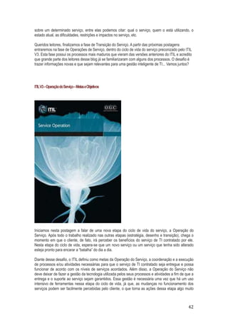 sobre um determinado serviço, entre elas podemos citar: qual o serviço, quem o está utilizando, o
estado atual, as dificuldades, restrições e impactos no serviço, etc.
Queridos leitores, finalizamos a fase de Transição do Serviço. A partir das próximas postagens
entraremos na fase de Operações de Serviço, dentro do ciclo de vida do serviço preconizado pelo ITIL
V3. Esta fase possui os processos mais maduros que vieram das versões anteriores do ITIL e acredito
que grande parte dos leitores desse blog já se familiarizaram com alguns dos processos. O desafio é
trazer informações novas e que sejam relevantes para uma gestão inteligente de TI... Vamos juntos?

ITIL V3 – Operação do Serviço – Metas e Objetivos

Iniciamos nesta postagem a falar de uma nova etapa do ciclo de vida do serviço, a Operação do
Serviço. Após todo o trabalho realizado nas outras etapas (estratégia, desenho e transição), chega o
momento em que o cliente, de fato, irá perceber os benefícios do serviço de TI contratado por ele.
Nesta etapa do ciclo de vida, espera-se que um novo serviço ou um serviço que tenha sido alterado
esteja pronto para encarar a “batalha” do dia a dia.
Diante desse desafio, o ITIL definiu como metas da Operação do Serviço, a coordenação e a execução
de processos e/ou atividades necessárias para que o serviço de TI contratado seja entregue e possa
funcionar de acordo com os níveis de serviços acordados. Além disso, a Operação do Serviço não
deve deixar de fazer a gestão da tecnologia utilizada pelos seus processos e atividades a fim de que a
entrega e o suporte ao serviço sejam garantidos. Essa gestão é necessária uma vez que há um uso
intensivo de ferramentas nessa etapa do ciclo de vida, já que, as mudanças no funcionamento dos
serviços podem ser facilmente percebidas pelo cliente, o que torna as ações dessa etapa algo muito

42

 