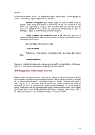 sensível.
Além das metas descritas acima, o ITIL também definiu alguns objetivos para a fase da Operação do
Serviço. Listamos abaixo alguns que julgamos mais relevantes:
Monitorar Desempenho. Esse objetivo pode ser entendido como avaliar as
métricas, coletar dados continuamente e confrontá-los com os níveis acordados. É bom
lembrar que a Operação do Serviço é a fase responsável pela coleta de dados que irão
subsidiar o trabalho do Gerenciamento do Conhecimento (transformação de dado em
informação e depois em conhecimento e sabedoria, lembram?).
Projetar processos para a operação do dia a dia. Parece bem óbvio, mas é
importante que esteja definido por escrito que essa responsabilidade cabe a alguém dentro da
fase de Operação do Serviço.
Gerenciar a Disponibilidade do Serviço.
Corrigir problemas.
Restabelecer o funcionamento normal dos serviços que estejam com alguma
falha.
Gerenciar a demanda.
Passaremos a trabalhar com os conceitos, técnicas, processos e ferramentas utilizadas pela Operação
do Serviço a partir das próximas postagens. Vocês não perdem por esperar!!!
TIL V3 - Operação do Serviço - Conceitos e Definições - Evento eAlerta

Queridos leitores, antes de adentrarmos pelo mundo da Operação do Serviço, precisamos equacionar
alguns conceitos que geram dúvidas nas cabeças de muitas pessoas que estão iniciando na utilização
do ITIL, especialmente na versão 3. Um desses conceitos diz respeito a diferença entre Evento e
Alerta. Segundo o ITIL, “um evento pode ser definido como qualquer ocorrência que possa ser
detectada e que tenha um significado para a gerencia da infraestrutura de TI ou para a entrega do
serviço”. Percebam que não é qualquer coisa e sim algo que tenha importância para o serviço. A partir
de um evento é que se pode, ou não, gerar alertas que deverão ser tratados. Assim sendo, o alerta é
um subproduto do evento, ou seja, deriva da monitoração de eventos, sacaram?

43

 