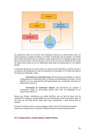 Se pudéssemos colocar de uma forma mais simplificada, diríamos que, conforme figura acima, um
evento pode gerar um registro informativo ou um alerta. O alerta pode virar um incidente, a ser tratado
pelo processo de Gerenciamento de Incidentes ou pode necessitar de uma verificação de alguma área
técnica, de forma proativa, a fim de evitar que o evento venha a se tornar um incidente de fato. A partir
da análise técnica, pode ser que um determinado alerta acabe se transformando em um incidente
também.
É importante salientar que os eventos podem ser criados de forma eletrônica ou de forma manual, e
normalmente são identificados por meio de ferramentas de monitoração. O ITIL define dois tipos de
ferramentas de monitoração, a saber:
Ferramentas de monitoração ativas. São ferramentas que identificam os Itens de
Configuração de um determinado serviço e verificam sua disponibilidade e seu status, a fim de
determinar se o seu comportamento está fugindo daquilo que é considerado normal para um
determinado serviço de TI.
Ferramentas de monitoração passivas. São ferramentas que detectam e
correlacionam alertas ou comunicações gerados pelos itens de configuração de um
determinado serviço de TI.
Apenas para finalizar, consideremos que alertas identificam que um limite de algum item de
configuração foi atingido ou que algo diferente do seu funcionamento normal foi alterado ou ainda, no
pior caso, que uma falha ocorreu. Neste último caso, provavelmente o alerta evoluirá para um
incidente.
Por falar em incidente, vamos, na próxima postagem, definir o que o ITIL entende como incidente,
antes mesmo de adentrarmos no processo de Gerenciamento de Incidentes propriamente dito.

ITIL V3 – Operação do Serviço – Conceitos e Definições – Incidentes e Problemas

44

 