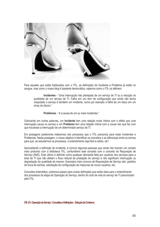 Para aqueles que estão habituados com o ITIL, as definições de Incidente e Problema já estão no
sangue, mas como o nosso blog é bastante democrático, vejamos como o ITIL os definem:
Incidentes - “Uma interrupção não planejada de um serviço de TI ou a redução na
qualidade de um serviço de TI. Falha em um item de configuração que ainda não tenha
impactado o serviço é também um incidente, como por exemplo a falha de um disco em um
array de discos.”
Problemas - “é a causa de um ou mais incidentes.”
Colocando em outras palavras, um Incidente tem uma relação muito íntima com o efeito que uma
interrupção causa no serviço e um Problema tem uma relação íntima com a causa raiz que fez com
que houvesse a interrupção de um determinado serviço de TI.
Em postagens posteriores trataremos dos processos que o ITIL preconiza para tratar Incidentes e
Problemas. Nesta postagem, o nosso objetivo é identificar os conceitos e as diferenças entre os termos
para que, ao estudarmos os processos, o entendimento seja fácil e sólido, ok?
Aproveitando a definição de incidente, é comum algumas pessoas que ainda não tiveram um contato
mais profundo com a biblioteca ITIL, confundirem este conceito com o conceito de Requisição de
Serviço (RdS). Este último é definido como qualquer demanda feita por usuários dos serviços para a
área de TI que não afetam o fluxo natural da prestação do serviço e não significam interrupção ou
degradação da qualidade do mesmo. Exemplos mais comuns de Requisições de Serviço são: pedidos
de troca de senhas, solicitação de configuração de máquinas de novos usuários, etc.
Conceitos entendidos, podemos passar para outras definições que serão úteis para o entendimento
dos processos da etapa de Operação do Serviço, dentro do ciclo de vida do serviço de TI preconizado
pelo ITIL.

ITIL V3 - Operação do Serviço - Conceitos e Definições – Solução de Contorno

45

 