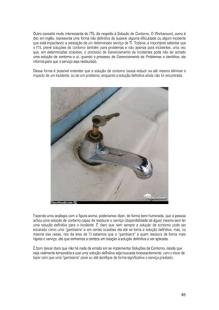 Outro conceito muito interessante do ITIL diz respeito à Solução de Contorno. O Workaround, como é
dito em inglês, representa uma forma não definitiva de superar alguma dificuldade ou algum incidente
que está impactando a prestação de um determinado serviço de TI. Todavia, é importante salientar que
o ITIL prevê soluções de contorno também para problemas e não apenas para incidentes, uma vez
que, em determinadas ocasiões, o processo de Gerenciamento de Incidentes pode não ter achado
uma solução de contorno e aí, quando o processo de Gerenciamento de Problemas o identifica, ele
informa para que o serviço seja restaurado.
Dessa forma é possível entender que a solução de contorno busca reduzir ou até mesmo eliminar o
impacto de um incidente, ou de um problema, enquanto a solução definitiva ainda não foi encontrada.

Fazendo uma analogia com a figura acima, poderíamos dizer, de forma bem humorada, que a pessoa
achou uma solução de contorno capaz de restaurar o serviço (disponibilidade de água) mesmo sem ter
uma solução definitiva para o incidente. É claro que nem sempre a solução de contorno pode ser
encarada como uma “gambiarra” e em certas ocasiões ela até se torna a solução definitiva, mas, na
maioria das vezes, nós da área de TI sabemos que a “gambiarra” é quem restaura de forma mais
rápida o serviço, até que tenhamos a certeza em relação à solução definitiva a ser aplicada.
É bom deixar claro que não há nada de errado em se implementar Soluções de Contorno, desde que
seja realmente temporária e que uma solução definitiva seja buscada incessantemente, com o risco de
fazer com que uma “gambiarra” piore ou até danifique de forma significativa o serviço prestado.

46

 