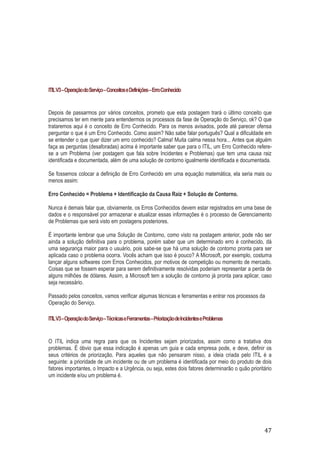 ITIL V3 – Operação do Serviço – Conceitos e Definições – Erro Conhecido

Depois de passarmos por vários conceitos, prometo que esta postagem trará o último conceito que
precisamos ter em mente para entendermos os processos da fase de Operação do Serviço, ok? O que
trataremos aqui é o conceito de Erro Conhecido. Para os menos avisados, pode até parecer ofensa
perguntar o que é um Erro Conhecido. Como assim? Não sabe falar português? Qual a dificuldade em
se entender o que quer dizer um erro conhecido? Calma! Muita calma nessa hora... Antes que alguém
faça as perguntas (desaforadas) acima é importante saber que para o ITIL, um Erro Conhecido referese a um Problema (ver postagem que fala sobre Incidentes e Problemas) que tem uma causa raiz
identificada e documentada, além de uma solução de contorno igualmente identificada e documentada.
Se fossemos colocar a definição de Erro Conhecido em uma equação matemática, ela seria mais ou
menos assim:
Erro Conhecido = Problema + Identificação da Causa Raiz + Solução de Contorno.
Nunca é demais falar que, obviamente, os Erros Conhecidos devem estar registrados em uma base de
dados e o responsável por armazenar e atualizar essas informações é o processo de Gerenciamento
de Problemas que será visto em postagens posteriores.
É importante lembrar que uma Solução de Contorno, como visto na postagem anterior, pode não ser
ainda a solução definitiva para o problema, porém saber que um determinado erro é conhecido, dá
uma segurança maior para o usuário, pois sabe-se que há uma solução de contorno pronta para ser
aplicada caso o problema ocorra. Vocês acham que isso é pouco? A Microsoft, por exemplo, costuma
lançar alguns softwares com Erros Conhecidos, por motivos de competição ou momento de mercado.
Coisas que se fossem esperar para serem definitivamente resolvidas poderiam representar a perda de
alguns milhões de dólares. Assim, a Microsoft tem a solução de contorno já pronta para aplicar, caso
seja necessário.
Passado pelos conceitos, vamos verificar algumas técnicas e ferramentas e entrar nos processos da
Operação do Serviço.
ITIL V3 – Operação do Serviço – Técnicas e Ferramentas – Priorização de Incidentes e Problemas

O ITIL indica uma regra para que os Incidentes sejam priorizados, assim como a tratativa dos
problemas. É óbvio que essa indicação é apenas um guia e cada empresa pode, e deve, definir os
seus critérios de priorização. Para aqueles que não pensaram nisso, a ideia criada pelo ITIL é a
seguinte: a prioridade de um incidente ou de um problema é identificada por meio do produto de dois
fatores importantes, o Impacto e a Urgência, ou seja, estes dois fatores determinarão o quão prioritário
um incidente e/ou um problema é.

47

 