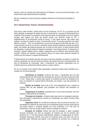 Serviço) e deve ser montado pelo Gerenciamento de Problemas, mas será consumido também, e por
motivos óbvios, pelo Gerenciamento de Incidentes.
Dito isso, acredito que a partir da próxima postagem entraremos nos Processos da Operação do
Serviço.
ITIL V3 – Operação do Serviço – Processos – Gerenciamento de Incidentes

Como dizia o velho provérbio, “panela velha é que faz comida boa”. No ITIL V3, um processo que não
sofreu alteração na passagem da versão dois para a versão três foi o processo de Gerenciamento de
Incidentes. Este processo é considerado o mais expansivo dentro da organização e tem como objetivo
principal, para aqueles que ainda não tiveram contato com nenhuma versão do ITIL, o
restabelecimento do funcionamento normal do serviço, o mais rápido possível. Aqui cabem duas
análises: a primeira diz respeito ao termo “funcionamento normal”. O que essa expressão quer dizer?
Alguém se arrisca? … Bem, se considerarmos o que já vimos até agora, fica fácil dizer que para o ITIL,
o funcionamento normal de um serviço é alcançado quando estamos atendendo os Níveis Acordados
(ANS), mas também não podemos esquecer que, do ponto de vista interno, os ANOs também devem
ser respeitados. A segunda análise diz respeito a expressão “o mais rápido possível”. A intenção aqui é
minimizar o impacto negativo sobre o negócio, assegurando que os melhores níveis possíveis sejam
mantidos. Falamos em melhores níveis possíveis porque em muitos casos aplica-se soluções de
contorno que não resolvem a situação definitivamente.
O Gerenciamento de Incidentes deve lidar com todos os tipos de incidentes, que podem vir a partir dos
usuários, geralmente por meio da Central de Serviços, das equipes técnicas ou automaticamente, por
meio de ferramentas de monitoração. Aliás, é inadmissível, em algumas organizações que um
incidente seja de seu conhecimento apenas quando o usuário o reporta.
Por ser um processo muito utilizado pelas organizações, passaremos abaixo pelas atividades que o
compõe com uma breve descrição:
Identificação do Incidente. Conforme dito acima, a identificação deve ser feita
preferencialmente por ferramentas de monitoração dos serviços e não pelo usuário para evitar
o “mico”. Apesar disso, o usuário pode reportar um problema que deve ser verificado se de
fato é um problema ou é apenas falta de informação, por exemplo, o que não caracteriza um
incidente.
Registro do Incidente. Como tudo no ITIL, mas especialmente aqui, o registro do
incidente deve ser bem detalhado, para possibilitar uma resposta mais tempestiva ao
problema.
Categorização do Incidente. Importante para o uso de outros processos, como por
exemplo o Gerenciamento de Problemas.
Priorização de Incidentes. Já falamos sobre essa técnica em postagens anteriores.
Essa priorização é importantíssima, levando em consideração que existem recursos finitos
nas organizações.
Diagnóstico Inicial. Se o Incidente foi aberto por meio da Central de Serviços, há a
necessidade da existência de scripts para que os atendentes possam executar ações básicas
que tentam resolver o incidente, baseado nos erros conhecidos e em uma base de
conhecimento. Caso não consiga resolver, haverá a escalação do incidente.
Escalação do Incidente. Existem dois tipos de escalação, a saber: escalação
funcional (horizontal), que trata da passagem do incidente que não foi resolvido pelo
atendente em 1º nível para equipes especializadas, baseada na categorização do mesmo.
Escalação Hierárquica (vertical), para casos de incidentes graves que fazem com que as
gerências sejam notificadas para agilizar o seu tratamento ou conversar com o Cliente de

49

 