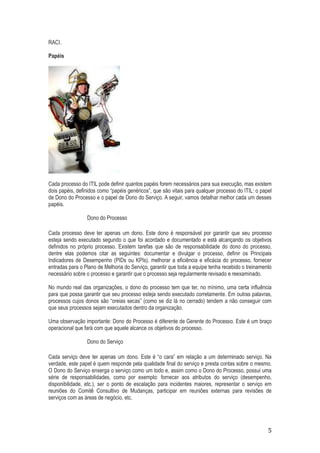 RACI.
Papéis

Cada processo do ITIL pode definir quantos papéis forem necessários para sua execução, mas existem
dois papéis, definidos como “papéis genéricos”, que são vitais para qualquer processo do ITIL: o papel
de Dono do Processo e o papel de Dono do Serviço. A seguir, vamos detalhar melhor cada um desses
papéis.
Dono do Processo
Cada processo deve ter apenas um dono. Este dono é responsável por garantir que seu processo
esteja sendo executado segundo o que foi acordado e documentado e está alcançando os objetivos
definidos no próprio processo. Existem tarefas que são de responsabilidade do dono do processo,
dentre elas podemos citar as seguintes: documentar e divulgar o processo, definir os Principais
Indicadores de Desempenho (PIDs ou KPIs), melhorar a eficiência e eficácia do processo, fornecer
entradas para o Plano de Melhoria do Serviço, garantir que toda a equipe tenha recebido o treinamento
necessário sobre o processo e garantir que o processo seja regularmente revisado e reexaminado.
No mundo real das organizações, o dono do processo tem que ter, no mínimo, uma certa influência
para que possa garantir que seu processo esteja sendo executado corretamente. Em outras palavras,
processos cujos donos são “oreias secas” (como se diz lá no cerrado) tendem a não conseguir com
que seus processos sejam executados dentro da organização.
Uma observação importante: Dono do Processo é diferente de Gerente do Processo. Este é um braço
operacional que fará com que aquele alcance os objetivos do processo.
Dono do Serviço
Cada serviço deve ter apenas um dono. Este é “o cara” em relação a um determinado serviço. Na
verdade, este papel é quem responde pela qualidade final do serviço e presta contas sobre o mesmo.
O Dono do Serviço enxerga o serviço como um todo e, assim como o Dono do Processo, possui uma
série de responsabilidades, como por exemplo: fornecer aos atributos do serviço (desempenho,
disponibilidade, etc.), ser o ponto de escalação para incidentes maiores, representar o serviço em
reuniões do Comitê Consultivo de Mudanças, participar em reuniões externas para revisões de
serviços com as áreas de negócio, etc.

5

 