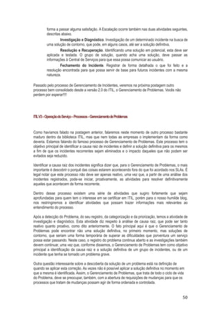 forma a passar alguma satisfação. A Escalação ocorre também nas duas atividades seguintes,
descritas abaixo.
Investigação e Diagnóstico. Investigação de um determinado incidente na busca de
uma solução de contorno, que pode, em alguns casos, até ser a solução definitiva.
Resolução e Recuperação. Identificando uma solução em potencial, esta deve ser
aplicada e testada. O grupo de solução, quando acha uma solução, deve passar as
informações à Central de Serviços para que essa possa comunicar ao usuário.
Fechamento do Incidente. Registrar de forma detalhada o que foi feito e a
resolução encontrada para que possa servir de base para futuros incidentes com a mesma
natureza.
Passado pelo processo de Gerenciamento de Incidentes, veremos na próxima postagem outro
processo bem consolidado desde a versão 2.0 do ITIL, o Gerenciamento de Problemas. Vocês não
perdem por esperar!!!!

ITIL V3 – Operação do Serviço – Processos – Gerenciamento de Problemas

Como havíamos falado na postagem anterior, falaremos neste momento de outro processo bastante
maduro dentro da biblioteca ITIL, mas que nem todas as empresas o implementam da forma como
deveria. Estamos falando do famoso processo de Gerenciamento de Problemas. Este processo tem o
objetivo principal de identificar a causa raiz de incidentes e definir a solução definitiva para os mesmos
a fim de que os incidentes recorrentes sejam eliminados e o impacto daqueles que não podem ser
evitados seja reduzido.
Identificar a causa raiz dos incidentes significa dizer que, para o Gerenciamento de Problemas, o mais
importante é descobrir o porquê das coisas estarem acontecendo fora do que foi acordado nos SLAs. É
legal notar que este processo não deve ser apenas reativo, uma vez que, a partir de uma análise dos
incidentes registrados, pode-se iniciar, proativamente, as atividades para resolver definitivamente
aqueles que acontecem de forma recorrente.
Dentro desse processo existem uma série de atividades que sugiro fortemente que sejam
aprofundadas para quem tem o interesse em se certificar em ITIL, porém para o nosso humilde blog,
nos restringiremos a identificar atividades que possam trazer informações mais relevantes ao
entendimento do processo.
Após a detecção do Problema, do seu registro, da categorização e da priorização, temos a atividade de
investigação e diagnóstico. Esta atividade diz respeito à análise de causa raiz, que pode ser tanto
reativo quanto proativo, como dito anteriormente. O fato principal aqui é que o Gerenciamento de
Problemas pode encontrar não uma solução definitiva, no primeiro momento, mas soluções de
contorno, que seriam uma forma temporária de superar as dificuldades que porventura um serviço
possa estar passando. Neste caso, o registro do problema continua aberto e as investigações também
devem continuar, uma vez que, conforme dissemos, o Gerenciamento de Problemas tem como objetivo
principal a identificação da causa raiz e a solução definitiva de um grupo de incidentes, ou de um
incidente que tenha se tornado um problema grave.
Outra questão interessante sobre a descoberta da solução de um problema está na definição de
quando se aplicar esta correção. As vezes não é possível aplicar a solução definitiva no momento em
que a mesma é identificada. Assim, o Gerenciamento de Problemas, que trata de todo o ciclo de vida
do Problema, deve se preocupar, também, com a abertura de requisições de mudanças para que os
processos que tratam de mudanças possam agir de forma ordenada e controlada.

50

 
