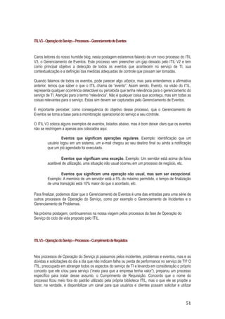 ITIL V3 – Operação do Serviço – Processos – Gerenciamento de Eventos

Caros leitores do nosso humilde blog, nesta postagem estaremos falando de um novo processo do ITIL
V3, o Gerenciamento de Eventos. Este processo vem preencher um gap deixado pelo ITIL V2 e tem
como principal objetivo a detecção de todos os eventos que acontecem no serviço de TI, sua
contextualização e a definição das medidas adequadas de controle que possam ser tomadas.
Quando falamos de todos os eventos, pode parecer algo utópico, mas para entendemos a afirmativa
anterior, temos que saber o que o ITIL chama de “evento”. Assim sendo, Evento, na visão do ITIL,
representa qualquer ocorrência detectável ou percebida que tenha relevância para o gerenciamento do
serviço de TI. Atenção para o termo “relevância”. Não é qualquer coisa que aconteça, mas sim todas as
coisas relevantes para o serviço. Estas sim devem ser capturadas pelo Gerenciamento de Eventos.
É importante perceber, como consequência do objetivo desse processo, que o Gerenciamento de
Eventos se torna a base para a monitoração operacional do serviço e seu controle.
O ITIL V3 coloca alguns exemplos de eventos, listados abaixo, mas é bom deixar claro que os eventos
não se restringem a apenas aos colocados aqui.
Eventos que significam operações regulares. Exemplo: identificação que um
usuário logou em um sistema, um e-mail chegou ao seu destino final ou ainda a notificação
que um job agendado foi executado.
Eventos que significam uma exceção. Exemplo: Um servidor está acima da faixa
aceitável de utilização, uma situação não usual ocorreu em um processo de negócio, etc.
Eventos que significam uma operação não usual, mas sem ser excepcional.
Exemplo: A memória de um servidor está a 5% do máximo permitido, o tempo de finalização
de uma transação está 10% maior do que o acordado, etc.
Para finalizar, podemos dizer que o Gerenciamento de Eventos é uma das entradas para uma série de
outros processos da Operação do Serviço, como por exemplo o Gerenciamento de Incidentes e o
Gerenciamento de Problemas.
Na próxima postagem, continuaremos na nossa viagem pelos processos da fase de Operação do
Serviço do ciclo de vida proposto pelo ITIL.

ITIL V3 – Operação do Serviço – Processos – Cumprimento de Requisitos

Nos processos de Operação do Serviço já passamos pelos incidentes, problemas e eventos, mas e as
dúvidas e solicitações do dia a dia que não indicam falha ou perda de performance no serviço de TI? O
ITIL, preocupado em abranger todos os aspectos do serviço de TI e levando em consideração o próprio
conceito que ele criou para serviço (“meio para que a empresa tenha valor”), preparou um processo
específico para tratar desse assunto, o Cumprimento de Requisição. Concordo que o nome do
processo ficou meio fora do padrão utilizado pela própria biblioteca ITIL, mas o que ele se propõe a
fazer, na verdade, é disponibilizar um canal para que usuários e clientes possam solicitar e utilizar

51

 