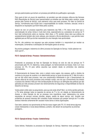 serviços padronizados que tenham um processo pré-definido de qualificação e aprovação.
Para quem já tem um pouco de experiência, vai perceber que este processo utiliza-se das famosas
RdS (Requisições de Serviço) para operacionalizar as entradas que são feitas pelos usuários, quase
sempre pela Central de Serviço, outro elemento crítico para esse processo. Por falar na Central de
Serviço, normalmente essa função terá a responsabilidade de receber, monitorar, executar, enviar e
despachar as requisições que forem feitas pelos usuários.
Apesar de criar um processo específico para tratamento das RdS, o ITIL deixa muito claro que a
automatização de certas rotinas é muito bem-vinda, especialmente se a prestadora do serviço de TI
tiver total conhecimento sobre as mesmas. Além disso, o ITIL também deixa claro que práticas de
autoatendimento também são muito valiosas, pois reduzem a fila de atendimento, o que permite maior
agilidade para as RdS que de fato necessitam de uma interação mais aprofundada.
Por fim, não podemos nos esquecer que este processo também é o responsável por receber as
reclamações, comentários e solicitações de informações gerais do serviço.
Na próxima postagem, trataremos do último processo da Operação do Serviço. Vocês saberiam me
dizer qual é?...
ITIL V3 – Operação do Serviço – Processos – Gerenciamento deAcesso

Finalizando os processos da fase de Operação do Serviço do ciclo de vida de serviços de TI
preconizado pelo ITIL V3, falaremos, nesta postagem, do Gerenciamento de Acesso. Este é um novo
processo do ITIL V3 para velhos assuntos que existem desde os primórdios dos sistemas
informatizados.
O Gerenciamento de Acesso trata, como o próprio nome sugere, dos acessos, perfis e direitos de
usuários ou de grupo de usuários a um determinado serviço ou grupo de serviço de TI. Não há muito o
que ser dito sobre esse processo, mas uma característica interessante é que o Gerenciamento de
Acesso utiliza-se de outros processos como entrada e saída, uma vez que o fornecimento dos direitos
e acessos dos clientes é feito por meio de Requisições de Serviço e as definições das políticas que são
aplicadas por este processo proveem dos Gerenciamentos de Segurança e Disponibilidade da fase de
Desenho do Serviço.
Vocês podem então estar se perguntando, para que ele existe afinal? Bem, na minha opinião particular,
o ITIL tenta abranger todos os aspectos do serviço de TI e há, em relação ao Gerenciamento de
Acesso, a nítida intenção de dar ao processo uma importância maior, destacando-a de outras
requisições de serviços normais (dúvidas, elogios, pedido de algum serviço, etc). Acredito que
problemas de acessos indevidos têm comedido muitas empresas que prestam serviços de TI e estes
acessos indevidos certamente têm causado muitos danos a várias organizações.
Caro leitor, estamos nos aproximando do final da nossa viagem pelo ITIL V3. Ainda temos algumas
coisas interessantes e novas dessa biblioteca, portanto, não deixem de acompanhar as próximas
postagens...

ITIL V3 – Operação do Serviço – Funções – Central de Serviço

Caros leitores, finalizados os processos da Operação do Serviço, falaremos nesta postagem, e na

52

 