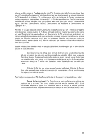 próxima também, sobre as Funções descritas pelo ITIL. Antes de mais nada, temos que deixar claro
que o ITIL considera Funções como “estruturas funcionais” que deveriam existir no provedor de serviço
de TI. Na versão 2 da biblioteca ITIL, existia apenas a Função de Central de Serviço, que veremos
nesta postagem com mais detalhes. Já na versão 3, o ITIL descreve três novas Funções, que iremos
descrever na próxima postagem, mas que podemos elencá-las agora para matar a curiosidade de
alguns. São elas: Gerenciamento Técnico, Gerenciamento de Aplicativos e Gerenciamento de
Operações de TI.
A Central de Serviços é descrita pelo ITIL como uma unidade funcional que tem o intuito de ser o ponto
único de contato para os usuários de TI. Dessa afirmação podemos imaginar que esta função exerce
um papel fundamental na organização de um Departamento de TI, uma vez que contará com um
número dedicado de pessoas que terão como atribuições principais: receber e internalizar uma série de
eventos de diferentes naturezas, como visto nos processos descritos nas postagens anteriores
(incidente, evento, acesso, dúvida, etc.), além de cuidar para que o serviço volte a sua normalidade o
mais rápido possível.
Existem certas dúvidas sobre a Central de Serviço que devemos esclarecer para que se tenha o maior
proveito de suas atribuições.
Central de Serviço não é help desk! Um help desk tem como característica natural o
fato de ser reativo, ou seja, agir quando provocado ou acionado. Não é esse o caso da
Central de Serviço. Os sistemas/monitorações podem e devem interagir com a Central para
que esta internalize, entre outros, os incidentes e as requisições de serviço de forma proativa,
antes que o serviço de TI venha a ser degradado e esta degradação seja percebida pelo
cliente.
A Central de Serviço não recebe apenas ligações telefônicas! A Central de Serviço
deve estar preparada para receber acionamentos por vários canais, a fim de permitir que de
fato seja o ponto único de contato.
Para finalizarmos o assunto, o ITIL classifica uma Central de Serviço em três tipos distintos, a saber:
Central de Serviço Local. É a Central que se encontra fisicamente próxima dos
usuários que a acionam. Tem como objetivo principal atender usuários VIPS, dirimir
dificuldades referentes a língua ou a diferenças políticas e culturais e atender grupo de
usuários especializados. A figura abaixo mostra um exemplo de uma Central de Serviço Local.

53

 