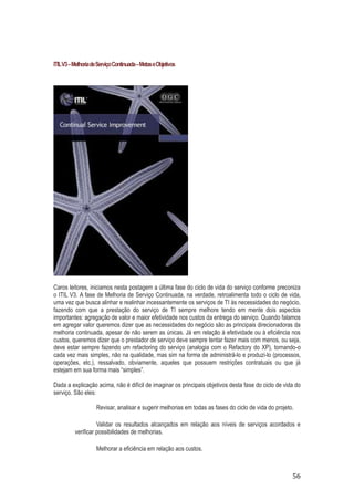 ITIL V3 – Melhoria de Serviço Continuada – Metas e Objetivos

Caros leitores, iniciamos nesta postagem a última fase do ciclo de vida do serviço conforme preconiza
o ITIL V3. A fase de Melhoria de Serviço Continuada, na verdade, retroalimenta todo o ciclo de vida,
uma vez que busca alinhar e realinhar incessantemente os serviços de TI às necessidades do negócio,
fazendo com que a prestação do serviço de TI sempre melhore tendo em mente dois aspectos
importantes: agregação de valor e maior efetividade nos custos da entrega do serviço. Quando falamos
em agregar valor queremos dizer que as necessidades do negócio são as principais direcionadoras da
melhoria continuada, apesar de não serem as únicas. Já em relação à efetividade ou à eficiência nos
custos, queremos dizer que o prestador de serviço deve sempre tentar fazer mais com menos, ou seja,
deve estar sempre fazendo um refactoring do serviço (analogia com o Refactory do XP), tornando-o
cada vez mais simples, não na qualidade, mas sim na forma de administrá-lo e produzi-lo (processos,
operações, etc.), ressalvado, obviamente, aqueles que possuem restrições contratuais ou que já
estejam em sua forma mais “simples”.
Dada a explicação acima, não é difícil de imaginar os principais objetivos desta fase do ciclo de vida do
serviço. São eles:
Revisar, analisar e sugerir melhorias em todas as fases do ciclo de vida do projeto.
Validar os resultados alcançados em relação aos níveis de serviços acordados e
verificar possibilidades de melhorias.
Melhorar a eficiência em relação aos custos.

56

 
