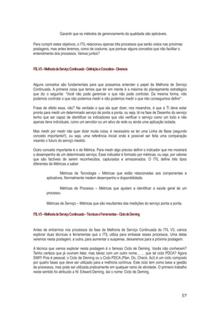 Garantir que os métodos de gerenciamento da qualidade são aplicáveis.
Para cumprir estes objetivos, o ITIL relacionou apenas três processos que serão vistos nas próximas
postagens, mas antes teremos, como de costume, que pontuar alguns conceitos que irão facilitar o
entendimento dos processos. Vamos juntos?

ITIL V3 – Melhoria de Serviço Continuada – Definição e Conceitos – Diversos

Alguns conceitos são fundamentais para que possamos entender o papel da Melhoria de Serviço
Continuada. A primeira coisa que temos que ter em mente é a máxima do planejamento estratégico
que diz o seguinte: “Você não pode gerenciar o que não pode controlar. Da mesma forma, não
podemos controlar o que não podemos medir e não podemos medir o que não conseguimos definir”.
Frase de efeito essa, não? Na verdade o que ela quer dizer, nos meandros, é que a TI deve estar
pronta para medir um determinado serviço de ponta a ponta, ou seja, lá na fase de Desenho do serviço
tenho que ser capaz de identificar os indicadores que vão verificar o serviço como um todo e não
apenas itens individuais, como um servidor ou um ativo de rede ou ainda uma aplicação isolada.
Mas medir por medir não quer dizer muita coisa, é necessário se ter uma Linha de Base (segundo
conceito importante!!), ou seja, uma referência inicial onde é possível ser feita uma comparação
visando o futuro do serviço medido.
Outro conceito importante é o de Métrica. Para medir algo preciso definir o indicador que me mostrará
o desempenho de um determinado serviço. Esse indicador é formado por métricas, ou seja, por valores
que são factíveis de serem reconhecidos, capturados e armazenados. O ITIL define três tipos
diferentes de Métricas a saber:
Métricas de Tecnologia – Métricas que estão relacionadas aos componentes e
aplicativos. Normalmente medem desempenho e disponibilidade.
Métricas de Processo – Métricas que ajudam a identificar a saúde geral de um
processo.
Métricas de Serviço – Métricas que são resultantes das medições do serviço ponta a ponta.
ITIL V3 – Melhoria de Serviço Continuada – Técnicas e Ferramentas – Ciclo de Deming

Antes de entrarmos nos processos da fase de Melhoria de Serviço Continuada do ITIL V3, vamos
explorar duas técnicas e ferramentas que o ITIL utiliza para embasar esses processos. Uma delas
veremos nesta postagem, a outra, para aumentar o suspense, deixaremos para a próxima postagem.
A técnica que vamos explorar nesta postagem é o famoso Ciclo de Deming. Vocês não conhecem?
Tenho certeza que já ouviram falar, mas talvez com um outro nome... … que tal ciclo PDCA? Agora
SIM!!! Pois é pessoal, o Ciclo de Deming ou o Ciclo PDCA (Plan, Do, Check, Act) é um ciclo composto
por quatro fases que deve ser utilizado para a melhoria contínua. Este ciclo tem como base a gestão
de processos, mas pode ser utilizada praticamente em qualquer ramo de atividade. O primeiro trabalho
neste sentido foi atribuído a W. Edward Deming, daí o nome: Ciclo de Deming.

57

 