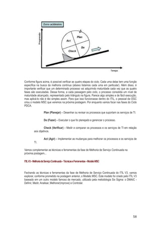 Conforme figura acima, é possível verificar as quatro etapas do ciclo. Cada uma delas tem uma função
específica na busca da melhoria contínua (abaixo listamos cada uma em particular). Além disso, é
importante verificar que um determinado processo vai adquirindo maturidade cada vez que as quatro
fases são executadas. Dessa forma, a cada passagem pelo ciclo, o processo consolida um nível de
maturidade alcançado, representado pelo triângulo na figura. Parece algo simples e de fácil execução,
mas aplicá-lo não é tão simples assim. Para que isso funcionasse dentro do ITIL, o pessoal da OGC
criou o modelo MSC que veremos na próxima postagem. Por enquanto vamos focar nas fases do Ciclo
PDCA.
Plan (Planejar) – Desenhar ou revisar os processos que suportam os serviços de TI.
Do (Fazer) – Executar o que foi planejado e gerenciar o processo.
Check (Verificar) – Medir e comparar os processos e os serviços de TI em relação
aos objetivos.

TI.

Act (Agir) – Implementar as mudanças para melhorar os processos e os serviços de

Vamos complementar as técnicas e ferramentas da fase de Melhoria de Serviço Continuada na
próxima postagem...
ITIL V3 – Melhoria de Serviço Continuada – Técnicas e Ferramentas – Modelo MSC

Fechando as técnicas e ferramentas da fase de Melhoria de Serviço Continuada do ITIL V3, vamos
explorar, conforme prometido na postagem anterior, o Modelo MSC. Este modelo foi criado pelo ITIL V3
baseado em um outro modelo famoso de mercado, utilizado pela metodologia Six Sigma: o DMAIC Definir, Medir, Analisar, Melhorar(improve) e Controlar.

58

 
