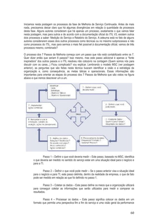 Iniciamos nesta postagem os processos da fase de Melhoria de Serviço Continuada. Antes de mais
nada, precisamos deixar claro que há algumas divergências em relação à quantidade de processos
desta fase. Alguns autores consideram que há apenas um processo, exatamente o que vamos falar
nesta postagem, mas para outros e de acordo com a documentação oficial do ITIL V3, existem outros
dois processos a saber: Medição do Serviço e Relatório do Serviço. A celeuma está no fato de alguns
autores considerarem esses dois outros processos como técnicas ou no máximo subprocessos e não
como processos do ITIL, mas para sermos o mais fiel possível à documentação oficial, vamos de três
processos mesmo, combinado?
O processo dos 7 Passos da Melhoria começa com um passo que não está contabilizado entre os 7.
Quer dizer então que seriam 8 passos? Isso mesmo, mas este passo adicional é apenas a “fonte
inspiradora” dos outros passos e o ITIL resolveu não colocá-lo na contagem (Quem somos nós para
discutir com os caras...) Ficou complicado? vou explicar. Lembrando o modelo MSC (ver postagem
anterior), as perguntas que são feitas nesta técnica buscam identificar a visão e a estratégia da
organização e, como consequência, as metas táticas e operacionais. Essas informações são
importantes para orientar as etapas do processo dos 7 Passos da Melhoria que são vistos na figura
abaixo e que iremos descrever um a um.

Passo 1 – Definir o que você deveria medir – Este passo, baseado no MSC, identifica
o que deveria ser medido no sentido do serviço estar em uma situação ideal para o negócio e
para a TI.
Passo 2 – Definir o que você pode medir – Se o passo anterior visa a situação ideal
para o negócio e para TI, este passo delimita, dentro da realidade da empresa, o que de fato
pode ser medido em relação ao que foi definido no passo 1.
Passo 3 – Coletar os dados – Este passo define os meios que a organização utilizará
para conseguir coletar as informações que serão utilizados para medir e comparar os
resultados.
Passo 4 – Processar os dados – Este passo significa colocar os dados em um
formato que permita uma perspectiva fim a fim do serviço e uma visão geral da performance

60

 