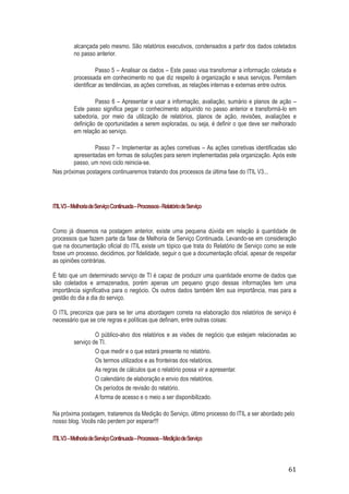 alcançada pelo mesmo. São relatórios executivos, condensados a partir dos dados coletados
no passo anterior.
Passo 5 – Analisar os dados – Este passo visa transformar a informação coletada e
processada em conhecimento no que diz respeito à organização e seus serviços. Permitem
identificar as tendências, as ações corretivas, as relações internas e externas entre outros.
Passo 6 – Apresentar e usar a informação, avaliação, sumário e planos de ação –
Este passo significa pegar o conhecimento adquirido no passo anterior e transformá-lo em
sabedoria, por meio da utilização de relatórios, planos de ação, revisões, avaliações e
definição de oportunidades a serem exploradas, ou seja, é definir o que deve ser melhorado
em relação ao serviço.
Passo 7 – Implementar as ações corretivas – As ações corretivas identificadas são
apresentadas em formas de soluções para serem implementadas pela organização. Após este
passo, um novo ciclo reinicia-se.
Nas próximas postagens continuaremos tratando dos processos da última fase do ITIL V3...

ITIL V3 – Melhoria de Serviço Continuada – Processos - Relatório de Serviço

Como já dissemos na postagem anterior, existe uma pequena dúvida em relação à quantidade de
processos que fazem parte da fase de Melhoria de Serviço Continuada. Levando-se em consideração
que na documentação oficial do ITIL existe um tópico que trata do Relatório de Serviço como se este
fosse um processo, decidimos, por fidelidade, seguir o que a documentação oficial, apesar de respeitar
as opiniões contrárias.
É fato que um determinado serviço de TI é capaz de produzir uma quantidade enorme de dados que
são coletados e armazenados, porém apenas um pequeno grupo dessas informações tem uma
importância significativa para o negócio. Os outros dados também têm sua importância, mas para a
gestão do dia a dia do serviço.
O ITIL preconiza que para se ter uma abordagem correta na elaboração dos relatórios de serviço é
necessário que se crie regras e políticas que definam, entre outras coisas:
O público-alvo dos relatórios e as visões de negócio que estejam relacionadas ao
serviço de TI.
O que medir e o que estará presente no relatório.
Os termos utilizados e as fronteiras dos relatórios.
As regras de cálculos que o relatório possa vir a apresentar.
O calendário de elaboração e envio dos relatórios.
Os períodos de revisão do relatório.
A forma de acesso e o meio a ser disponibilizado.
Na próxima postagem, trataremos da Medição do Serviço, último processo do ITIL a ser abordado pelo
nosso blog. Vocês não perdem por esperar!!!
ITIL V3 – Melhoria de Serviço Continuada – Processos – Medição de Serviço

61

 